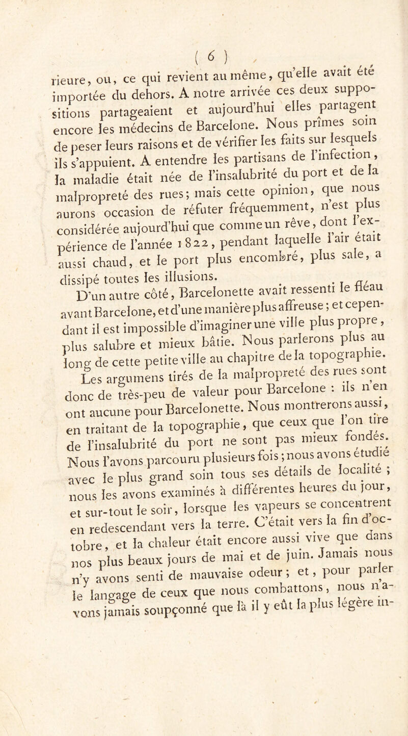 rieure, ou, ce qui revient au même, quelle avait ete importée du dehors. A notre arrivée ces deux suppo- sitions partageaient et aujourd’hui elles partagent encore les médecins de Barcelone. Nous prunes soin de peser leurs raisons et de vérifier les faits sur lesquels ils s’appuient. A entendre les partisans de 1 infection , la maladie était née de l’insalubrité du port et ae la malpropreté des rues; mais cette opinion, que nous aurons occasion de réfuter fréquemment, nest plus considérée aujourd’hui que comme un reve , dont ex- périence de l’année 1822, pendant laquelle 1 air était aussi chaud, et le port plus encombré, plus sale, a dissipé toutes les illusions. _ D’un autre côté, Barceionette avait ressenti le Beau avant Barcelone, et d’une manière plus affreuse; et cepen- dant il est impossible d’imaginer une ville plus propre, plus salubre et mieux bâtie. Nous parlerons plus au long de cette petite ville au chapitre delà topogiaphie. Les argumens tirés de la malpropreté des rues sont donc de très-peu de valeur pour Barcelone : ils n en ont aucune pour Barceionette. Nous montrerons aussi, en traitant de la topographie, que ceux que Ion tire de l’insalubrité du port ne sont pas mieux fondas. Nous l’avons parcouru plusieurs fois ; nous avons etu ie avec le plus grand soin tous ses details de localité , nous les avons examinés h différentes heures du jour, et sur-tout le soir, lorsque les vapeurs se concentrent en redescendant vers la terre. C’était vers la fin d oc- tobre , et la chaleur était encore aussi vive que aans nos plus beaux jours de mai et de juin. Jamais nous n’y avons senti de mauvaise odeur; et, pour parler le langage de ceux que nous combattons, nous na- ins jamais soupçonné que là il y eût la plus legere ut-