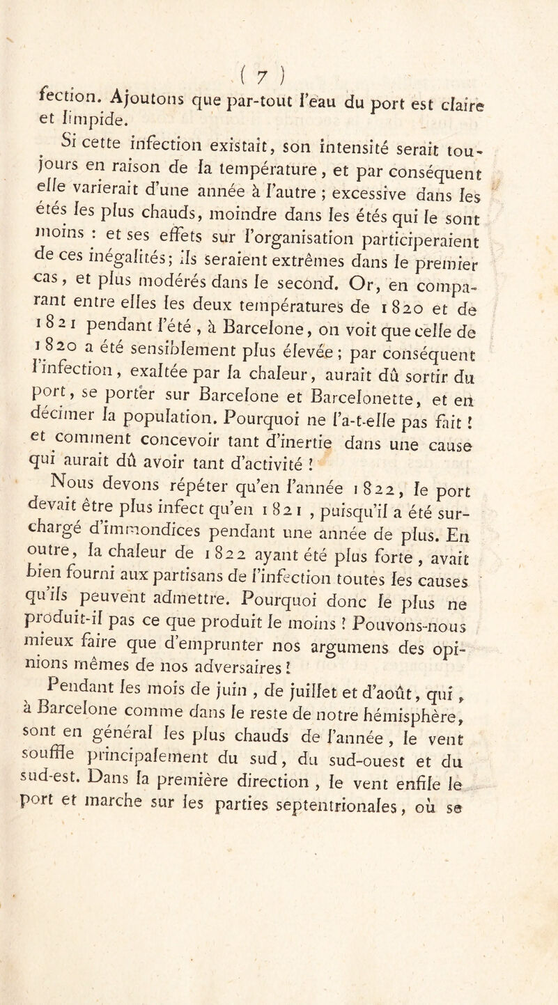 fection. Ajoutons que par-tout i’eau du port est claire et limpide. Si cette infection existait, son intensité serait tou- jours en raison de la température, et par conséquent elle varierait d une année à l’autre ; excessive dans les étés les plus chauds, moindre dans les étés qui le sont moins : et ses effets sur l’organisation participeraient de ces inégalités; ils seraient extrêmes dans le premier eas, et plus modérés dans le second. Or, en compa- rant entre elles les deux températures de 1820 et de 1821 pendant l’été , à Barcelone, on voit que celle de i 8~o a ete sensiolement plus elevée ; par conséquent I infection , exaltée par la chaleur, aurait dû sortir du port, se porter sur Barcelone et Barcelonette, et en décimer la population. Pourquoi ne l’a-t-elle pas fait l et comment concevoir tant d'inertie dans une cause qui aurait dû avoir tant d’activité ! Nous devons répéter qu’en l’année 1822, le port devait être plus infect qu’en 1821, puisqu’il a été sur- chargé d’immondices pendant une année de plus. En outre, la chaleur de 1822 ayant été plus forte , avait Bien fourni aux partisans de l’infection toutes les causes qu’ils peuvent admettre. Pourquoi donc le plus ne pioduit-il pas ce que produit le moins l Pouvons-nous mieux faire que d’emprunter nos argumens des opi- nions mêmes de nos adversaires l Pendant les mois de juin , de juillet et d’août, qui, à Barcelone comme dans le reste de notre hémisphère, sont en général les plus chauds de l’année , le vent souffle principalement du sud, du sud-ouest et du sud-est. Dans la première direction , le vent enfile le port et marche sur les parties septentrionales , où se