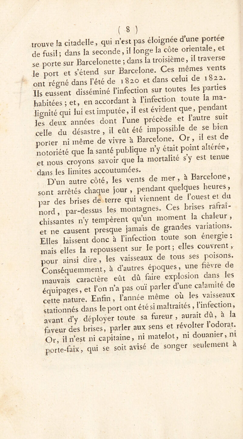 trouve la citadelle, qui n’est pas éloignée d'une portée de fusil; dans la seconde, il longe la côte orientale, et se porte sur Barcelonette ; dans la troisième, il traverse le port et s’étend sur Barcelone. Ces mêmes vents ont régné dans l’été de i 820 et dans celui de 1822. Us eussent disséminé l’infection sur toutes les parties habitées; et, en accordant à l’infection toute lama- dignité oui lui est imputée, il est évident que, pendant le, deux années dont l’une précède et 1 autre suit celle du désastre, il eût été impossible de se bien porter ni même de vivre à Barcelone. Or, il est e notoriété que la santé publique n’y était point aiteree, et nous croyons savoir que la mortalité s y est tenue dans ies limites accoutumées. D’un autre côté, les vents de mer , à Barcelone, sont arrêtés chaque jour , pendant quelques heures, par des brises de terre qui viennent de I ouest et du nord, par-dessus les montagnes. Ces brises rafraî- chissantes n’y tempèrent qu’un moment la chaleur , et ne causent presque jamais de grandes variations. Elles laissent donc à l’infection toute son energie . mais elles la repoussent sur le port ; elles couvrent, pour ainsi dire , les vaisseaux de tous ses poisons. Conséquemment, à d’autres époques, une fièvre de mauvais caractère eût dû faire explosion dans _ les équipages, et l’on n’a pas ouï parler dune calamite de cette nature. Enfin , l’année même ou les vaisseaux stationnés dans le port ont été si maltraites , 1 infection, avant d’y déployer toute sa fureur , aurait du, à la faveur des brises, parler aux sens et révolter 1 odorat. Or il n’est ni capitaine, ni matelot, ni douanier, ni porte-faix, qui se soit avisé de songer seulement à