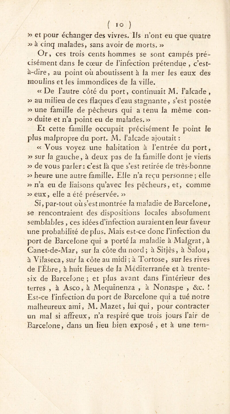 » et pour échanger des vivres. Ifs n’ont eu que quatre à cinq malades, sans avoir de morts. » Or, ces trois cents hommes se sont campés pré- cisément dans le cœur de l’infection prétendue , c’est à-dire, au point où aboutissent à fa mer les eaux des moulins et les immondices de la ville. «De l’autre côté du port, continuait M. faîcade , 33 au milieu de ces flaques d’eau stagnante, s’est postée 35 une famille de pêcheurs qui a tenu la même con~ 33 duite et n’a point eu de malades. 3? Et cette famille occupait précisément le point le plus malpropre du port. M. l’alcade ajoutait : « Vous voyez une habitation à l’entrée du port, 33 sur la gauche, à deux pas de la famille dont je viens 33 de vous parler: c’est là que s’est retirée de très-bonne 33 heure une autre famille. Elfe n’a reçu personne ; elfe 33 n’a eu de liaisons qu’avec les pêcheurs, et, comme 3> eux, elle a été préservée. 35 Si, par-tout où s’est montrée la maladie de Barcelone, se rencontraient des dispositions locales absolument semblables , ces idées d’infection auraient en leur faveur une probabilité déplus. Mais est-ce donc l’infection du port de Barcelone qui a porté la maladie à Malgrat, à Canet-de-Mar, sur la côte du nord; à Sitjès, à Salou , à Vifaseca, sur la côte au midi ; à Tortose, sur les rives de l’Ebre, à huit lieues de la Méditerranée et à trente- six de Barcelone ; et plus avant dans l’intérieur des terres , à Asco, à Mequinenza , à Nonaspe , &c. I Est-ce Finfecîion du port de Barcelone qui a tué notre malheureux ami, M. Mazet, lui qui, pour contracter un mal si affreux, n’a respiré que trois jours l’air de Barcelone, dans un lieu bien exposé , et à une tem-