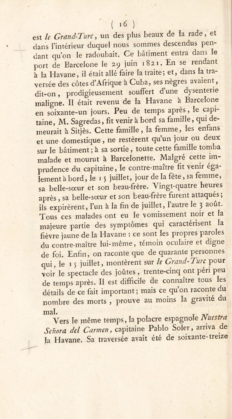 est le Grand-Turc, un des plus beaux de ïa rade, et dans l’intérieur duquel nous sommes descendus pen- dant qu’on le radoubait. Ce bâtiment entra dans le port de Barcelone le 29 juin 1821. En se rendant à la Havane, il était ailé faire la traite; et, dans la tra- versée des cotes d’Afrique à Cuba, ses nègres avaient, dit-on, prodigieusement souffert d une dysenterie maligne. II était revenu de la Havane à Barcelone en soixante-un jours. Peu de temps après, le capi- taine, M. Sagredas, fit venir à bord sa famille, qui de- meurait à Sitjès. Cette famille, la femme, les enfans et une domestique, ne restèrent qu’un jour ou deux sur le bâtiment ; à sa sortie, toute cette famille tomba malade et mourut à Barceloneîte. Malgré cette im- prudence du capitaine, le contre-maître fit venir ega lement abord, le 15 juillet, jour de la fête , sa femme, sa belle-sœur et son beau-frère. Vingt-quatre heures après , sa belle-sœur et son beau-frère furent attaqués; ils expirèrent, l’un à la fin de juillet, l’autre le 3 août. Tous ces malades ont eu le vomissement noir et la majeure partie des symptômes qui caractérisent la fièvre jaune de la Havane : ce sont les propres paroles du contre-maître lui-même, témoin oculaire et digne de foi. Enfin, on raconte que de quarante personnes qui, le 1 5 juillet, montèrent sur le Grand-Turc pour voir le spectacle des joûtes , trente-cinq ont péri peu de temps après. Il est difficile de connaître tous les détails de ce fait important ; mais ce qu’on raconte du nombre des morts , prouve au moins la gravité du mal. Vers le même temps, ïa poïacre espagnole Nuestra Senora del Carmen, capitaine Pablo Soler, arriva de la Havane. Sa traversée avait été de soixante-treize