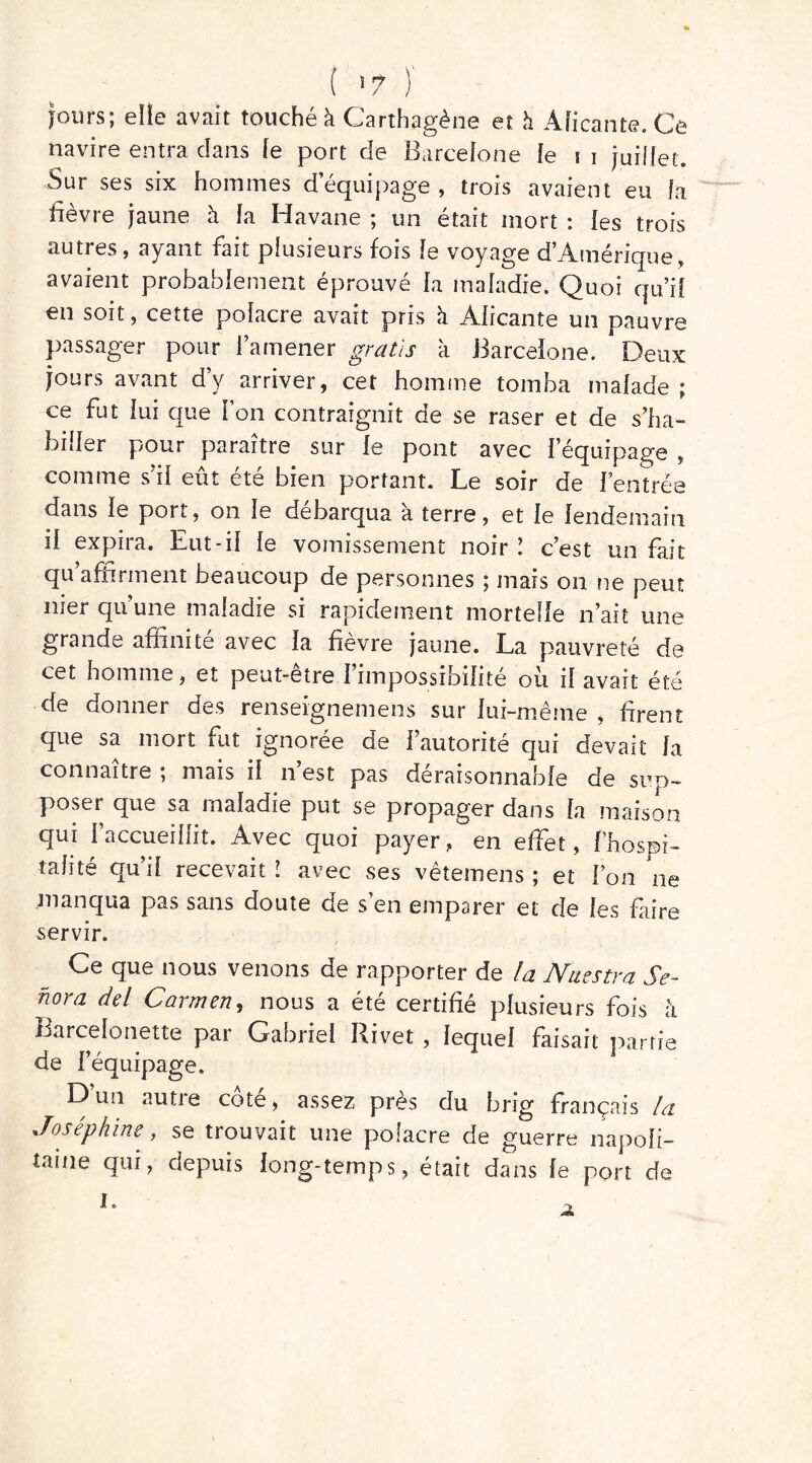 ( 5 7 ) jours; elle avait touché à Carthagène et h Alicante. Ce navire entra clans le port de Barcelone le i i juillet. Sur ses six hommes d’équipage , trois avaient eu la fièvre jaune h la Havane ; un était mort : les trois autres, ayant fait plusieurs fois le voyage d’Amérique, avaient probablement éprouvé la maladie. Quoi qu’il «n soit, cette polacre avait pris à Alicante un pauvre passager pour l’amener gratis à Barcelone. Deux jours avant d’y arriver, cet homme tomba malade ; ce fut lui que l’on contraignit de se raser et de s’ha- biller pour paraître sur le pont avec l’équipage , comme s’il eût été bien portant. Le soir de l’entrée dans le port, on le débarqua a terre, et le lendemain il expira. Eut-il le vomissement noir ! c’est un fait qu’affirment beaucoup de personnes ; mais on ne peut nier qu’une maladie si rapidement mortelle n’ait une grande affinité avec la fièvre jaune. La pauvreté de cet homme, et peut-être l’impossibilité où il avait été de donner des renseignemens sur lui-même , firent que sa mort fut ignorée de l’autorité qui devait la connaître ; mais il n’est pas déraisonnable de sup- poser que sa maladie put se propager dans fa maison qui l’accueillit. Avec quoi payer, en effet, ! Hospi- talité qu’il recevait ! avec ses vêtemens ; et l’on ne manqua pas sans doute de s’en emparer et de les faire servir. Ce que nous venons de rapporter de la Nuestra $e- hora del Carmen, nous a été certifié plusieurs fois à Barcelonette par Gabriel Rivet , lequel faisait partie de l’équipage. D un autie cote, assez près du hrig français la Joséphine, se trouvait une polacre de guerre napoli- taine qui, depuis long-temps, était dans le port de I. A