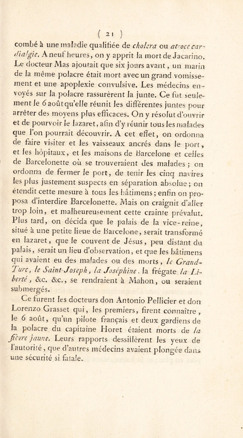 combé à une maladie qualifiée de choiera ou atroce car-* di algie. A neuf heures, on y apprit fa mort de Jacarino. Le docteur Mas ajoutait que six jours avant, un marin de la même polacre était mort avec un grand vomisse- ment et une apoplexie convulsive. Les médecins en- voyés sur la polacre rassurèrent la junte. Ce fut seule- ment le 6 août quelle réunit les différentes juntes pour arrêter des moyens plus efficaces. On y résolut d’ouvrir et de pourvoir le lazaret, afin d’y réunir tous les malades que l’on pourrait découvrir. A cet effet, on ordonna de faire visiter et les vaisseaux ancrés dans le port, et les hôpitaux, et les maisons de Barcelone et celles de Barcelonette où se trouveraient des malades ; on ordonna de fermer le port, de tenir les cinq navires les plus justement suspects en séparation absolue ; on étendit cette mesure à tous les bâtimens ; enfin on pro- posa d’interdire Barcelonette. Mais on craignit d’aller trop loin, et malheureusement cette crainte prévalut. Plus tard, on décida que le palais de la vice-reine, situé à une petite lieue de Barcelone, serait transformé en lazaret, que le couvent de Jésus, peu distant du palais, serait un lieu d’observation, et que les bâtimens qui avaient eu des malades ou des morts, le Grand- Turc, le Saint Joseph, la Joséphine , la frégate la Li- berté , &c. ôlc. y se rendraient à Mahon, ou seraient submergés. Ce furent les docteurs don Antonio Pellicier et don Lorenzo Grasset qui, les premiers, firent connaître , le 6 août, qu’un pilote français et deux gardiens de la polacre du capitaine Horet étaient morts de la /livre jaune. Leurs rapports dessillèrent les yeux de 1 autorité, que d’autres médecins avaient plongée dans une sécurité si fatale..