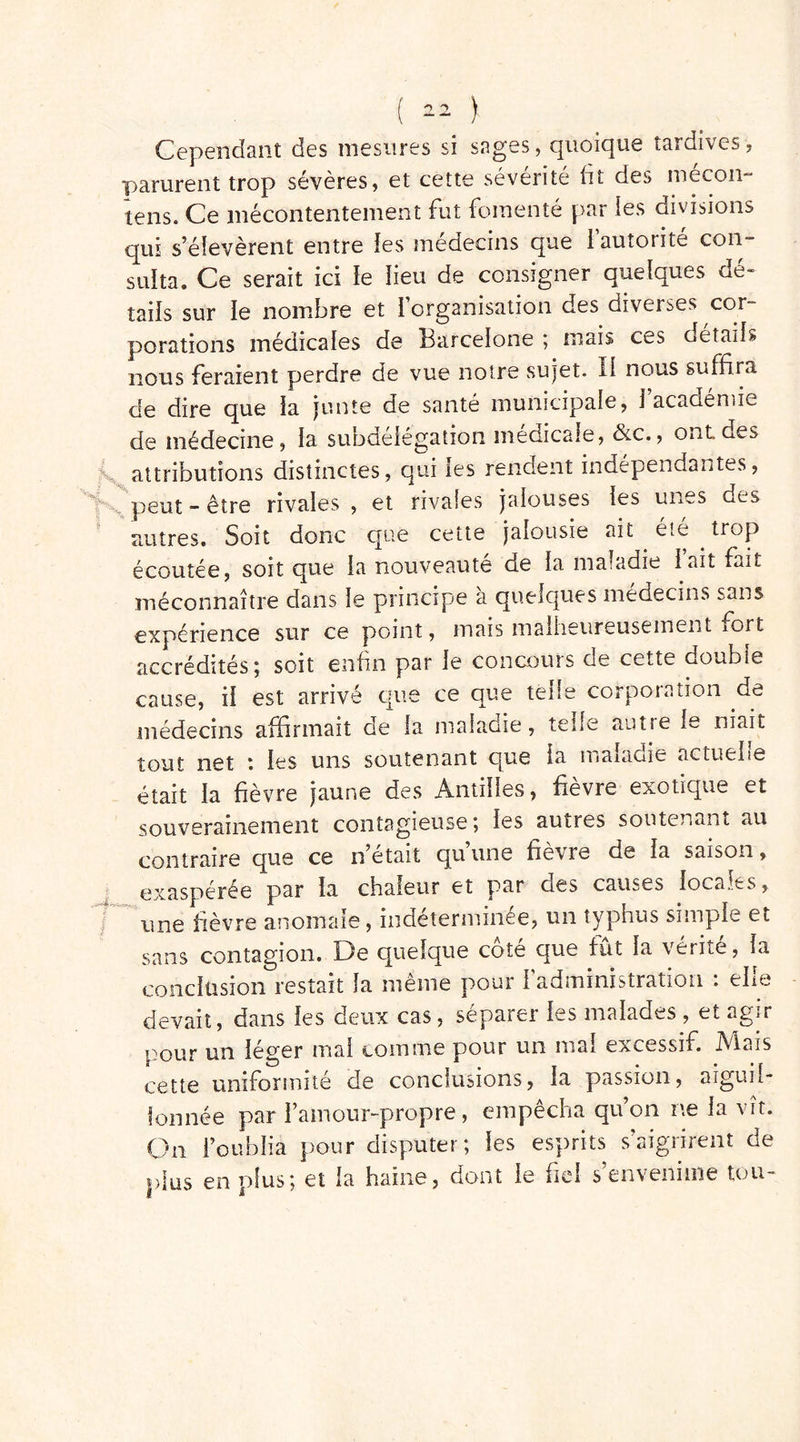 Cependant des mesures si sages, quoique tardives, parurent trop sévères, et cette sévérité fit des mécon- tens. Ce mécontentement fut fomenté par ies divisions qui s’élevèrent entre ies médecins que 1 autorité con- sulta. Ce serait ici ie îieu de consigner quelques de- tails sur ie nombre et l’organisation des diverses cor- porations médicales de Barcelone ; mais ces details nous feraient perdre de vue notre sujet. Il nous suffira de dire que ia junte de santé municipale, i’acadénue de médecine, la subüeiegation medicale, &c., ont des . attributions distinctes, qui ies rendent indépendantes, K peut -être rivales, et rivales jalouses ies unes des autres. Soit donc que cette jalousie ait été trop écoutée, soit que ia nouveauté de ia maladie iait fait méconnaître dans ie principe à quelques médecins sans expérience sur ce point, mais malheureusement iort accrédités; soit enfin par ie concours de cette double cause, ii est arrivé que ce que telle corporation de médecins affirmait de ia maladie, telle autie ie niait tout net *. ies uns soutenant que ia maladie actuelle était la fièvre jaune des Antilles, fievre exotique et souverainement contagieuse; les autres soutenant au contraire que ce n’était qu’une fièvre de ia saison, exaspérée par ia chaleur et par des causes iocaî^s, une fièvre anomale, indeterminee, un typhus simple et sans contagion. De quelque côté que fût la vérité, ia conclusion restait la même pour i administration : ehe devait, dans ies deux cas, séparei ies malades, et agir pour un léger mai comme pour un mal excessif. Mais cette uniformité de conclusions, la passion, aiguil- lonnée par l’amour-propre, empêcha qu’on ne ia vît. On l’oublia pour disputer; ies esprits s’aigrirent de plus en plus; et la haine, dont ie fiel s’envenime tou-