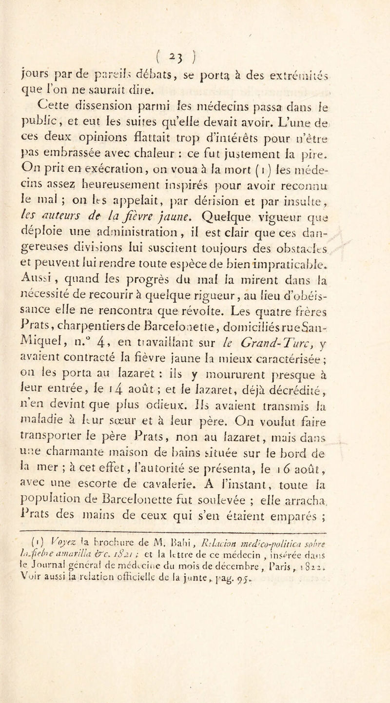 jours par de pareils débats, se porta à des extrémités que ion ne saurait dire. Cette dissension parmi les médecins passa dans le public, et eut les suites quelle devait avoir. L’une de ces deux opinions flattait trop d’intérêts pour n’être pas embrassée avec chaleur : ce fut justement fa pire. On prit en exécration, on voua à fa mort ( i ) fes méde- cins assez heureusement inspirés pour avoir reconnu ie mai ; on tes appelait, par dérision et par insulte, les auteurs de la jîevre jaune. Quelque vigueur que déploie line administration , if est cfair que ces dan- gereuses divisions fui suscitent toujours des obstacles et peuvent lui rendre toute espèce de bien impraticable. Aussi, quand fes progrès du mai ia mirent dans la nécessité de recourir à quelque rigueur, au lieu d obéis- sance elfe ne rencontra que révolte. Les quatre frères Prats, charpentiers de Barcefonetie, domiciliésrueSau- Miquel, n.° 4» en tiavailfant sur le Grand- Turc, y avaient contracté la fièvre jaune la mieux caractérisée ; on les porta au lazaret : iis y moururent presque à leur entrée, fe i4 août ; et le lazaret, déjà décrédité, nen devint que plus odieux. Ils avaient transmis la maladie a Lur sœur et a leur père. On voulut faire transporter le père Prats, non au lazaret, mais dans une charmante maison de bains située sur ie bord de la mer ; à cet effet, l’autorité se présenta, ie i 6 août, avec une escorte de cavalerie. A l’instant, toute fa population de Barcefonette fut soulevée ; elfe arracha Prats des mains de ceux qui s’en étaient emparés ; (') Voyez fa brochure de M. Bahi, Ri lac ton med ’co-politica son re hi.ftelne amardia It'c. 1821 ; et la lettre de ce médecin , insérée dans le Journal général de médecine dii mois de décembre , Paris y 1822. Voir aussi la relation officielle de la junteh j’ag.