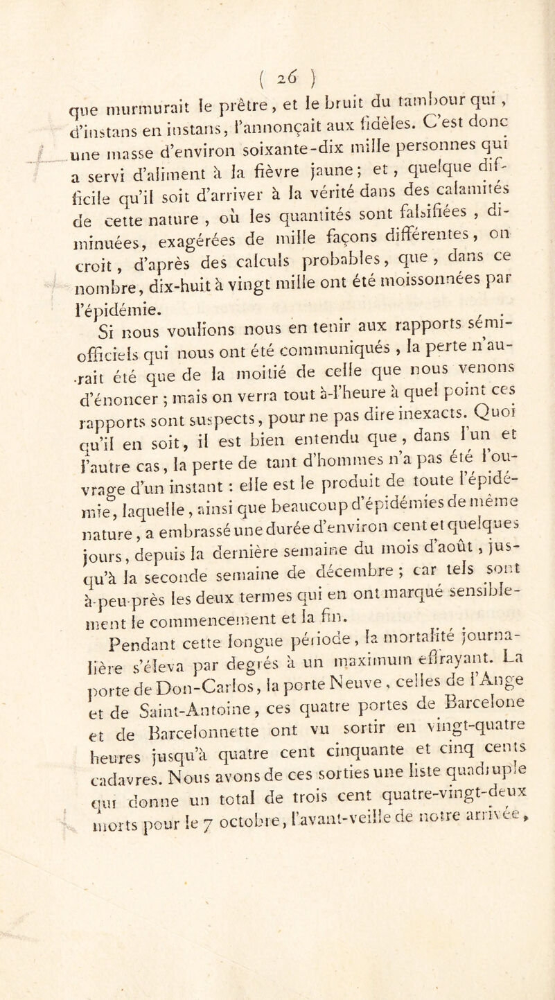 que murmurait ie piètre, et le bruit du tambour qui, d’instans en instans, l’annonçait aux fidèles. C’est donc une masse d’environ soixante-dix mille personnes qui a servi d’aliment à la fièvre jaune ; et, quelque dif- ficile qu’il soit d’arriver à la vérité dans des calamités de cette nature , où les quaniités sont falsifiées , di- minuées, exagérées de mille façons différentes, on croit, d’après des calculs probables, que , dans ce nombre, dix-huit h vingt mille ont été moissonnées par l’épidémie. , . Si nous voulions nous en tenir aux rapports semi- officiels qui nous ont été communiqués, la perte n au- rait été que de la moitié de celle que nous venons d’énoncer ; mais on verra tout à-I’heure à quel point ces rapports sont suspects, pour ne pas dire inexacts. Quoi qu’il en soit, il est bien entendu que, dans I un et l’autre cas, la perte de tant d’hommes n’a pas été l’ou- vrage d’un instant : elle est le produit de toute I épidé- mie, laquelle, ainsi que beaucoup d’épidémies de meme nature, a embrassé une durée d’environ cent et quelques jours, depuis la dernière semaine du mois daout, jus- qu’à la seconde semaine de décembre ; car tels sor t à-peu-près les deux termes qui en ont marqué sensible- ment le commencement et la fin. Pendant cette longue période, la mortalité journa- lière s’éleva par degrés à un maximum effrayant. La porte de Don-Carlos, la porte Neuve. celles de l’Ange et de Saint-Antoine, ces quatre portes de Barcelone et cle Barcelonnette ont vu sortir en vingt-quatre heures jusqu’à quatre cent cinquante et cinq cents cadavres. Nous avons de ces sorties une liste quadiup.e qui donne un total de trois cent quatre-vingt-deux morts pour le 7 octobre, l'avant-veiüe de notre arrivée,