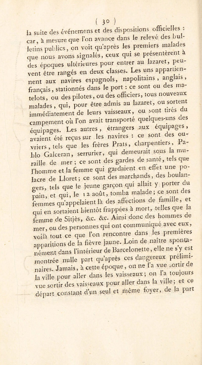 la suite des événeir.ens et des dispositions officielles : car, à mesure que l’on avance dans le relevé des bul- letins publics, on voit qu après ies premiers malades que nous avons signalés, ceux qui se présentèrent à des époques ultérieures pour entrer au lazaret, peu- vent être rangés en deux classes. Les uns appartien- nent aux navires espagnols, napolitains, anglais, français, stationnés dans le port : ce sont ou des ma- telots, ou des pilotes, ou des officiers, tous nouveaux malades, qui, pour être admis au lazaret, ou sortent immédiatement de leurs vaisseaux, ou sont tires campement oit l’on avait transporté quelques-uns aes éauipages. Les autres , étrangers aux équipages, avaient été reçus sur les navires : ce sont des ou- vriers , tels que les frères Prats, charpentiers, Pa- blo Galceran, serrurier, qui demeurait sous la mu- raille de mer ; ce sont des gardes de santé, tels que l’homme et la femme qui gardaient en effet une po- lacre de Lloret; ce sont des marchands, des boulan- gers, tels que le jeune garçon qui allait y porter ou pain, et qui, le . a août, tomba malade ; ce sont des femmes qu’appelaient là des affections de famille, et qui en sortaient bientôt frappées à mort, telles que a femme de Sitjès, &c. &c. Ainsi donc des hommes de mer, ou des personnes qui ont communique avec eux, voilà tout ce que l’on rencontre dans les premières apparitions de la fièvre jaune. Loin de naître sponta- nément dans l’intérieur de Barcelonette, e.Ie ne s y est montrée nulle part qu’après ces dangereux prélimi- naires. Jamais, à cette époque, on ne 1 a vue sortir de la ville pour aller dans les vaisseaux; on la toujour, vue sertir des vaisseaux pour aller dans la ville; et ce départ constant d’un seul et même foyer, de la part