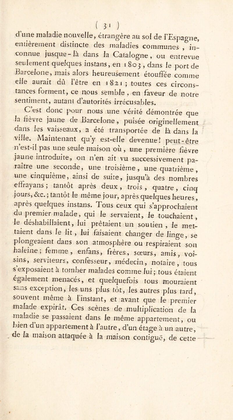 dune maladie nouvelle, étrangère au sol de l'Espagne, entièrement distincte des maladies communes , in- connue jusque - la dans la Catalogne, ou entrevue seulement quelques instans, en 1803, dans le port de .Barcelone, mais alors heureusement étouffée comme elle aurait dû l’être en 1821 ; toutes ces circons- tances forment, ce nous semble , en faveur de notre sentiment, autant d’autorités irrécusables. C’est donc pour nous une vérité démontrée que la fievre jaune de Barcelone , puisée originellement dans les vaisseaux, a été transportée de là dans la ville. Maintenant quy est-elle devenue! peut-être n est-il pas une seule maison ou , une première fièvre jaune introduite, on n’en ait vu successivement pa- raître une seconde , une troisième , une quatrième , une cinquième, ainsi de suite, jusqu’à des nombres effrayans ; tantôt après deux, trois , quatre, cinq jours, &c. ; tantôt le même jour, après quelques heures, après quelques instans. Tous ceux qui s approchaient du premier malade, qui le servaient, le touchaient, le déshabillaient, lui prêtaient un soutien , le met- taient dans le lit, lui faisaient changer de linge, se plongeaient dans son atmosphère ou respiraient son haleine; femme, enfans, frères, sœurs, amis, voi- sins, serviteurs, confesseur, médecin, notaire , tous s exposaient a tomber malades comme lui; tous étaient également menaces, et quelquefois tous mouraient Sans exception, les uns plus tôt, les autres plus tard, souvent meme à 1 instant, et avant que le premier malade expirât. Ces scènes de multiplication de la maladie se passaient dans le même appartement, ou bien d un appartement à l’autre, d’un étage à un autre, - raison attaquée à la maison contiguë, de cette