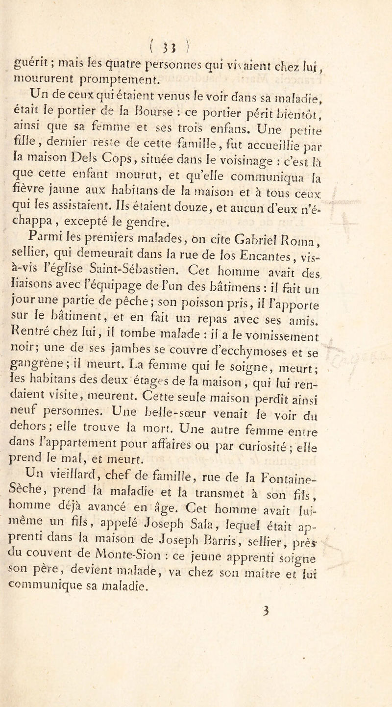 guérit ; mais fes quatre personnes qui vivaient chez lui, moururent promptement. Un de ceux qui étaient venus le voir dans sa maladie, était le portier de fa Bourse : ce portier périt bientôt,' ainsi que sa femme et ses trois enfans. Une petite fille, dernier reste de cette famille, fut accueillie par la maison Dels Cops, située dans le voisinage : c’est là que cette enrant mourut, et qu’elle communiqua la fièvre jaune aux habitans de la maison et à tous1 ceux qui les assistaient. Ils étaient douze, et aucun d’eux n'é- chappa , excepté le gendre. Parmi fes premiers malades, on cite Gabriel Roma, sellier, qui demeurait dans la rue de [os Encantes , vis- à-vis l’église Saint-Sébastien. Cet homme avait des, liaisons avec i équipage de l’un des bâtimeris : il fait un jour une partie de pêche ; son poisson pris, il l’apporte sur le bâtiment, et en fait un repas avec ses amis. Rentré chez lui, il tombe malade : il a le vomissement noir, une de ses jambes se couvre d’ecchymoses et se gangrène ; il meurt. La femme qui le soigne, meurt; les habitans des deux étages de la maison , qui lui ren- daient visite, meurent. Cette seule maison perdit ainsi neuf personnes. Une belle-sœur venait le voir du dehors; elle trouve la mort. Une autre femme entre dans l’appartement pour affaires ou par curiosité ; elle prend le mal, et meurt. v Un vieillard, chef de famille, rue de la Fontaine- Sèche, prend la maladie et la transmet à son fffs, homme déjà avancé en âge. Cet homme avait lui- même un fils, appelé Joseph Sala, lequel était ap- prenti dans la maison de Joseph Barris, sellier, près* du couvent de Monte-Siôn : ce jeune apprenti soigne son pète, devient malade, va chez son maître et jur communique sa maladie. 3