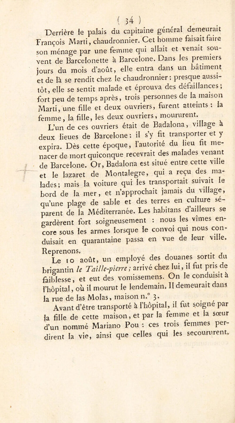 Derrière ie palais du capitaine général demeurait François Marti, chaudronnier. Cet homme faisait faire son ménage par une femme qui allait et venait sou- vent de Barcelonette à Barcelone. Dans les premiers jours du mois d’août, elle entra dans un bâtiment et de là se rendit chez le chaudronnier : presque aussi- tôt, elle se sentit malade et éprouva des défaillances; fort peu de temps après, trois personnes de la maison Marti, une fille et deux ouvriers, furent atteints : la femme, la fille, les deux ouvriers, moururent. L’un de ces ouvriers était de Badalona, village à deux lieues de Barcelone : il s’y fit transporter et y expira. Dès cette époque, l’autorité du lieu fit me- nacer de mort quiconque recevrait des malades venant de Barcelone. Or, Badalona est situé entre cette ville et le lazaret de Montalegre, qui a reçu des ma- lades; mais la voiture qui les transportait suivait e bord de la mer, et n’approchait jamais du village, qu’une plage de sable et des terres en culture sé- parent de la Méditerranée. Les habitans d ailleurs se gardèrent fort soigneusement : nous les vîmes en- core sous les armes lorsque le convoi qui nous con- duisait en quarantaine passa en vue de leur ville. Reprenons. . , Le îo août, un employé des douanes sortit du brigantin le Taille-pierre; arrivé chez lui, il fut pris de faiblesse, et eut des vomissemens. Gn le conduisit à l’hôpital, ou il mourut le lendemain. II demeurait dans la rue de las Molas, maison n.° 3* Avant d’être transporté à l’hôpital, il fut soigné par la fille de cette maison, et par la femme et la sœur d’un nommé Mariano Pou : ces trois femmes per- dirent la vie, ainsi que celles qui les secoururent.