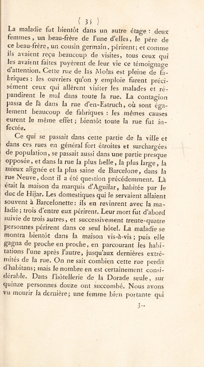 La maîadie fut bientôt dans un autre étage : deux: femmes, un beau-frère de Fune d’elles, le père de ce beau-frère, un cousin germain, périrent; et comme ils avaient reçu beaucoup de visites, tous ceux qui les avaient faites payèrent de leur vie ce témoignage d attention. Cette rue de las Mofas est pfeine de fa- briques : les ouvriers qu’on y emploie furent préci- sément ceux qui allèrent visiter les malades et ré- pandirent le mal dans toute la rue. La contagion passa de là dans la rue d’en-Estruch, ou sont éga- lement beaucoup de fabriques : les mêmes causes eurent le même effet ; bientôt toute la rue fut in- fectée. Ce qui se passait dans cette partie de la ville et dans ces rues en général fort étroites et surchargées de population, se passait aussi dans une partie presque opposée, et dans la rue la plus belle , la plus large , la mieux alignée et fa plus saine de Barcelone, dans la lue Neuve, dont il a ete question précédemment. Là était la maison du marquis d’Aguilar, habitée par le duc de Hijar. Les domestiques qui le servaient allaient souvent a Barcelonette : ils en revinrent avec la ma- ladie ; trois d’entre eux périrent. Leur mort fut d’abord suivie de trois autres, et successivement trente-quatre personnes peiirent dans ce seul hôtel. La maladie se montra bientôt dans la maison vis-à-vis ; puis elle gagna de proche en proche, en parcourant les habi- tations l’une après l’autre, jusqu’aux dernières extré- mités de la rue. On ne sait combien cette rue perdit dhabitans; mais le nombre en est certainement consi- dérable. Dans 1 Hôtellerie de la Dorade seule, sur quinze personnes douze ont succombé. Nous avons vu mourir laderniere; une femme bien portante qui