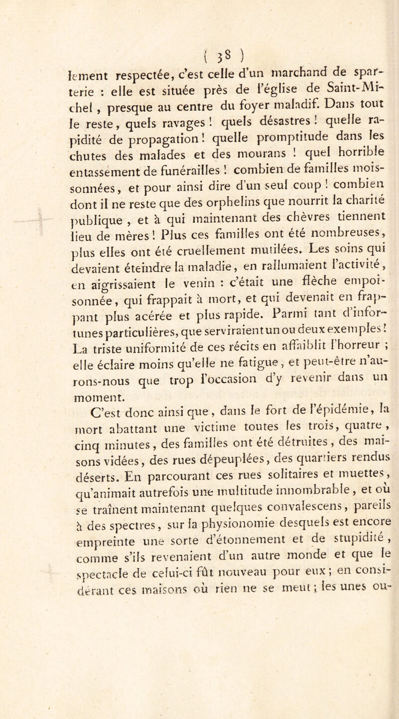 { 3$ ) le ment respectée, c’est celle d’un marchand de spar- terie : elle est située près de l’église de Saint-Mi- chel , presque au centre du foyer maladif. Dans tout le reste, quels ravages 1 quels désastres ! quelle ra- pidité de propagation 1 quelle promptitude dans les chutes des malades et des mourans ! quei horriole entassement de funérailles ! combien de familles mois- sonnées, et pour ainsi dire d un seul coup ! combien dont il ne reste que des orphelins que nourrit la charité publique , et à qui maintenant des chèvres tiennent lieu de mères! Plus ces familles ont ete nombreuses, plus elles ont été cruellement mutilées. Les soins qui devaient éteindre la maladie, en rallumaient 1 activité, en aigrissaient le venin ’ c était une fîeche empoi* sonnée, qui frappait à mort, et qui devenait en frap- pant plus acérée et plus rapide. Parmi tant d infor- tunes particulières, que serviraientunou deux exemples ; La triste uniformité de ces récits en affaiblit 1 horreur ; elle éclaire moins qu’elle ne fatigue, et peut-être n au- rons-nous que trop I occasion dy revenir dans un moment. C’est donc ainsi que, dans le fort de l’épidémie, la mort abattant une victime toutes les trois, quatre, cinq minutes , des familles ont ete détruites , des mai- sons vidées, des rues dépeuplées, des quartiers rendus déserts. En parcourant ces rues solitaires et muettes, qu’animait autrefois une multitude innombrable, et ou se traînent maintenant quelques convaiescens, pareils à des spectres, sur la physionomie desquels est encore empreinte une sorte d’étonnement et de stupidité , comme s’ils revenaient d’un autre monde et que le spectacle de celui-ci fût nouveau pour eux; en consi- dérant ces maisons où rien ne se meut ; les unes ou-