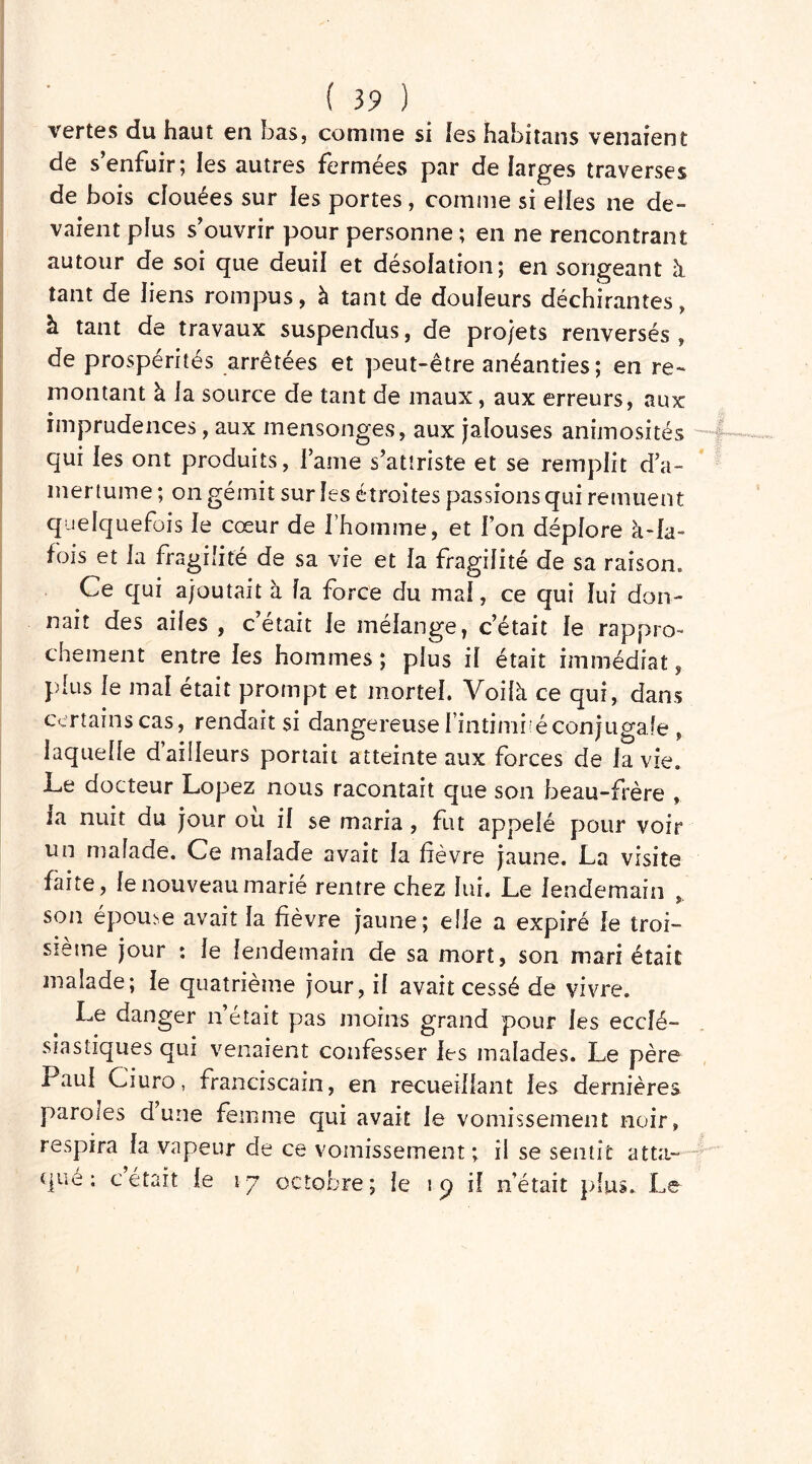 vertes du haut en bas, comme si les habitans venaient de s’enfuir; les autres fermées par de larges traverses de bois douées sur les portes, comme si elles ne de- vaient plus s’ouvrir pour personne ; en ne rencontrant autour de soi que deuil et désolation; en songeant à tant de liens rompus, à tant de douleurs déchirantes, à tant de travaux suspendus, de projets renversés , de prospérités arrêtées et peut-être anéanties; en re- montant à la source de tant de maux, aux erreurs, aux imprudences, aux mensonges, aux jalouses animosités qui les ont produits, lame s’attriste et se remplit d’a- mertume ; on gémit sur les étroites passions qui remuent quelquefois le cœur de l’homme, et fon déplore à-la- fois et la fragilité de sa vie et la fragilité de sa raison» Ce qui ajoutait à la force du mal, ce qui lui don- nait des ailes , c’était le mélange, c’était le rappro- chement entre les hommes; plus il était immédiat, plus le mal était prompt et mortel. Voilà ce qui, dans certains cas, rendait si dangereuse l’intimité conjugale , laquelle d’ailleurs portait atteinte aux forces de la vie. Le docteur Lopez nous racontait que son beau-frère , la nuit du jour ou il se maria, fut appelé pour voir un malade. Ce malade avait la lièvre jaune. La visite faite, le nouveau marié rentre chez lui. Le lendemain son épouse avait la fièvre jaune; elle a expiré le troi- sième jour : le lendemain de sa mort, son mari était malade; le quatrième jour, il avait cessé de vivre. Le danger n’était pas moins grand pour les ecclé- siastiques qui venaient confesser les malades. Le père Paul Ciuro, franciscain, en recueillant les dernières paroles dune femme qui avait le vomissement noir, respira la vapeur de ce vomissement ; il se sentit atta- que ; cétait le 17 octobre; le 19 il n’était plus. Le *wlLjw>