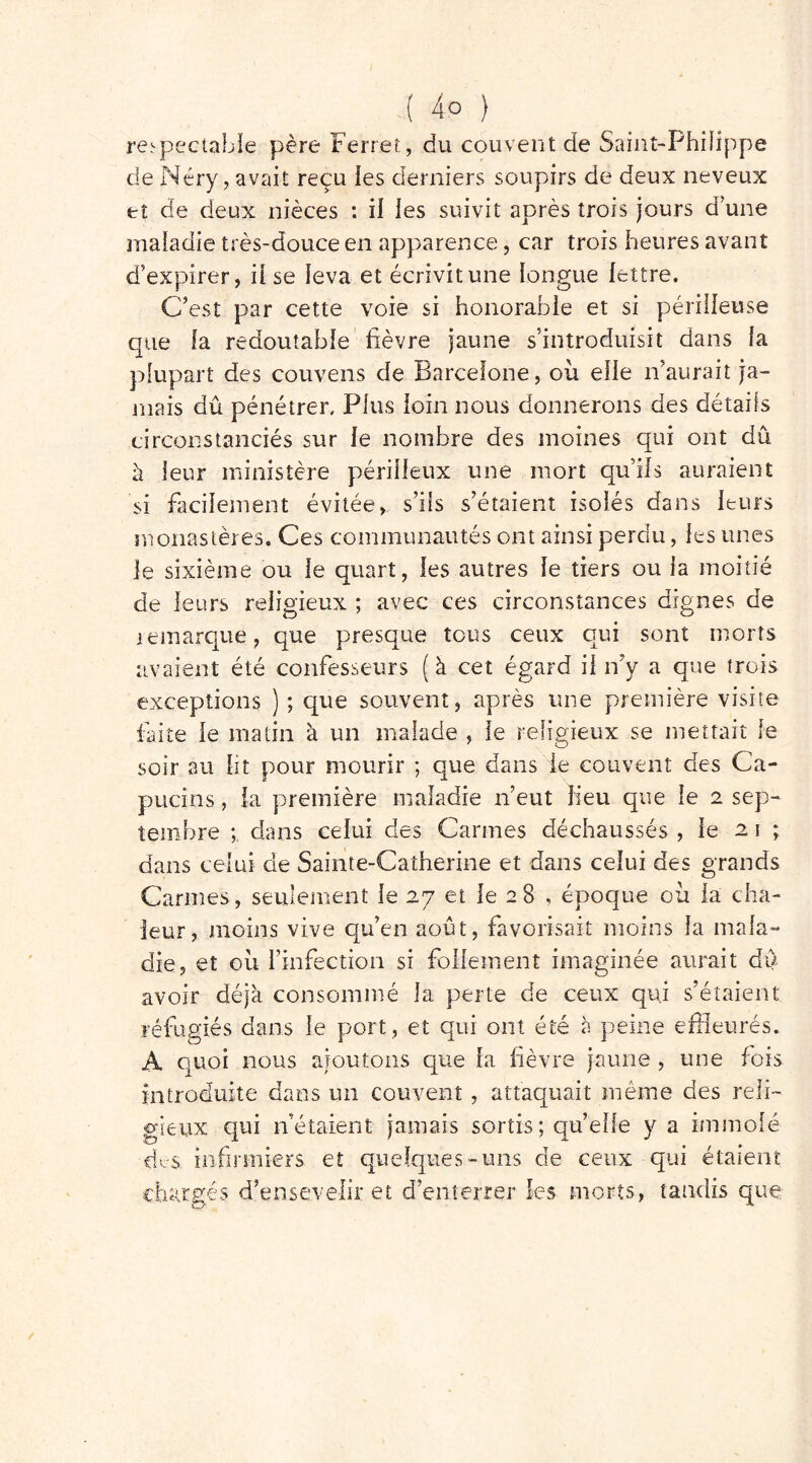 ( 4° ) respectable père Ferrer, du couvent de Saint-Philippe de Néry, avait reçu les derniers soupirs de deux neveux et de deux nièces : il les suivit après trois jours d’une maladie très-douce en apparence, car trois heures avant d’expirer, il se leva et écrivit une longue lettre. C’est par cette voie si honorable et si périlleuse que fa redoutable fièvre jaune s’introduisit dans fa plupart des couvens de Barcelone, où elle n’aurait ja- mais dû pénétrer. Plus loin nous donnerons des détails circonstanciés sur fe nombre des moines qui ont dû à leur ministère périlleux une mort qu’ils auraient si facilement évitée, s’ils s’étaient isolés dans leurs monastères. Ces communautés ont ainsi perdu, ies unes le sixième ou le quart, les autres le tiers ou la moitié de leurs religieux ; avec ces circonstances dignes de remarque, que presque tous ceux qui sont morts avaient été confesseurs (à cet égard il n’y a que trois exceptions ); que souvent, après une première visite faite le matin à un malade , le religieux se mettait le soir au ht pour mourir ; que dans le couvent des Ca- pucins , la première maladie n’eut lieu que le 2 sep- tembre dans celui des Carmes déchaussés , le 2 1 ; dans celui de Sainte-Catherine et dans celui des grands Carmes, seulement le 27 et le 28 , époque où la cha- leur, moins vive qu’en août, favorisait moins la mala- die, et où l’infection si follement imaginée aurait dû avoir déjà consommé la perte de ceux qui s’étaient réfugiés dans le port , et qui ont été à peine effleurés. A quoi nous ajoutons que la lièvre jaune , une fois introduite dans un couvent , attaquait même des reli- gieux qui n’étaient jamais sortis; quelle y a immolé dc$: infirmiers et quelques-uns de ceux qui étaient ugés d’ensevelir et d’enterrer les morts, tandis que.