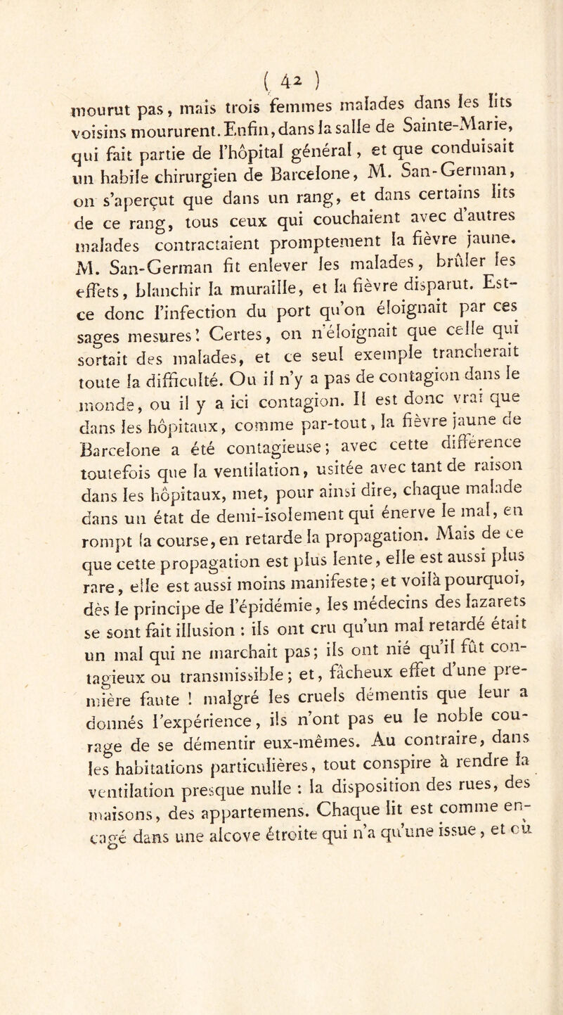 (A2 ) mourut pas, mais trois femmes malades dans les lits voisins moururent. Enfin, dans la salle de Sainte-Marie, qui fait partie de l’hôpital générai, et que conduisait un habile chirurgien de Barcelone, M. San-German, on s’aperçut que dans un rang, et dans certains lits de ce rang, tous ceux qui couchaient avec dautres malades contractaient promptement la fièvre^ jaune. M. San-German fit enlever les malades, brûler les effets, blanchir la muraille, et la fièvre disparut. Est- ce donc l’infection du port qu’on éloignait par ces sages mesures\ Certes, on néloignait que celle qui sortait des malades, et ce seul exemple trancherait toute la difficulté. Ou il n’y a pas de contagion dans le inonde, ou il y a ici contagion. Il est donc vrai que dans les hôpitaux, comme par-tout, la fièvre jaune de Barcelone a été contagieuse; avec cette différence toutefois que la ventilation, usitée avec tant de raison dans les hôpitaux, met, pour ainsi dire, chaque malade dans un état de demi-isolement qui énerve le mal, en rompt la course, en retarde la propagation. Mais de ce que cette propagation est plus lente , elle est aussi plus rare, elle est aussi moins manifeste; et voilà pourquoi, dès le principe de l’épidémie, les médecins des lazarets se sont fait illusion : ils ont cru qu’un mai retardé était un mai qui ne marchait pas; ils ont nie qui! fût con- tagieux ou transmissible; et, fâcheux effet dune pre- mière faute ! malgré les cruels démentis que leur a donnés i expérience, ils n’ont pas eu le noble cou- rage de se démentir eux-mêmes. Au contraire, dans les*habitations particulières, tout conspire à rendre la ventilation presque nulle : la disposition des rues, des maisons, des appartenons. Chaque lit est comme en- gagé dans une alcôve étroite qui n’a qu’une issue, et eu