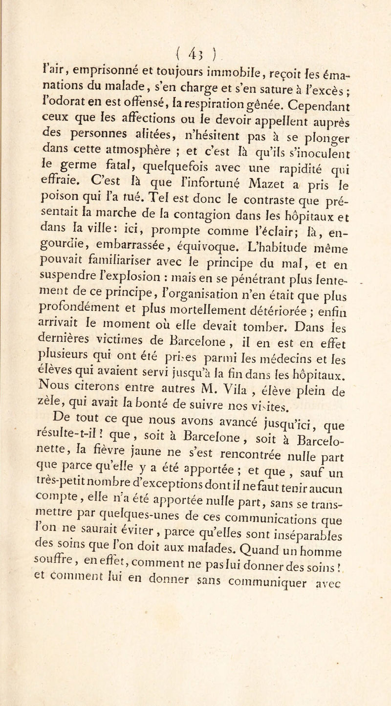 ( 45 ) f air, emprisonne et toujours immobile* reçoit les éma- nations du malade, s’en charge et s’en sature à l’excès ; l’odorat en est offensé, la respiration gênée. Cependant ceux que les affections ou le devoir appellent auprès des personnes alitées, n’hésitent pas à se plonger dans cette atmosphère ; et c’est là qu’ils s’inoculent le germe fatal, quelquefois avec une rapidité qui effraie. C’est là que l’infortuné Mazet a pris le poison qui la tué. Tel est donc le contraste que pré- sentait la marche de fa contagion dans les hôpitaux et dans fa ville: ici, prompte comme l’éclair; là, en- gourdie, embarrassée, équivoque. L’habitude même pouvait familiariser avec le principe du mal, et en suspendre 1 explosion : mais en se pénétrant plus lente- ment de ce principe, l'organisation n’en était que plus profondément et plus mortellement détériorée ; enfin arrivait le moment ou elle devait tomber. Dans les dernières victimes de Barcelone , il en est en effet plusieurs qui ont été prises parmi les médecins et les élèves qui avaient servi jusqu’à la fin dans les hôpitaux. Nous citerons entre autres M. Vila , élève plein de zèle, qui avait la bonté de suivre nos visites. De tout ce que nous avons avancé jusqu’ici gue resuite-t-il l que , soit à Barcelone , soit à Barcelo- nette, la fièvre jaune ne s’est rencontrée nulle part que parce qu’elle y a été apportée ; et que , sauf un tres-petit nombre d’exceptions dont il ne faut tenir aucun compte, elle n'a été apportée nulle part, sans se trans- mettre par quelques-unes de ces communications que i on ne saurait éviter , parce qu’elles sont inséparables des soins que 1 on doit aux malades. Quand un homme souffre, en effet, comment ne pas lui donner des soins ! et Comment lui en donner sans communiquer avec