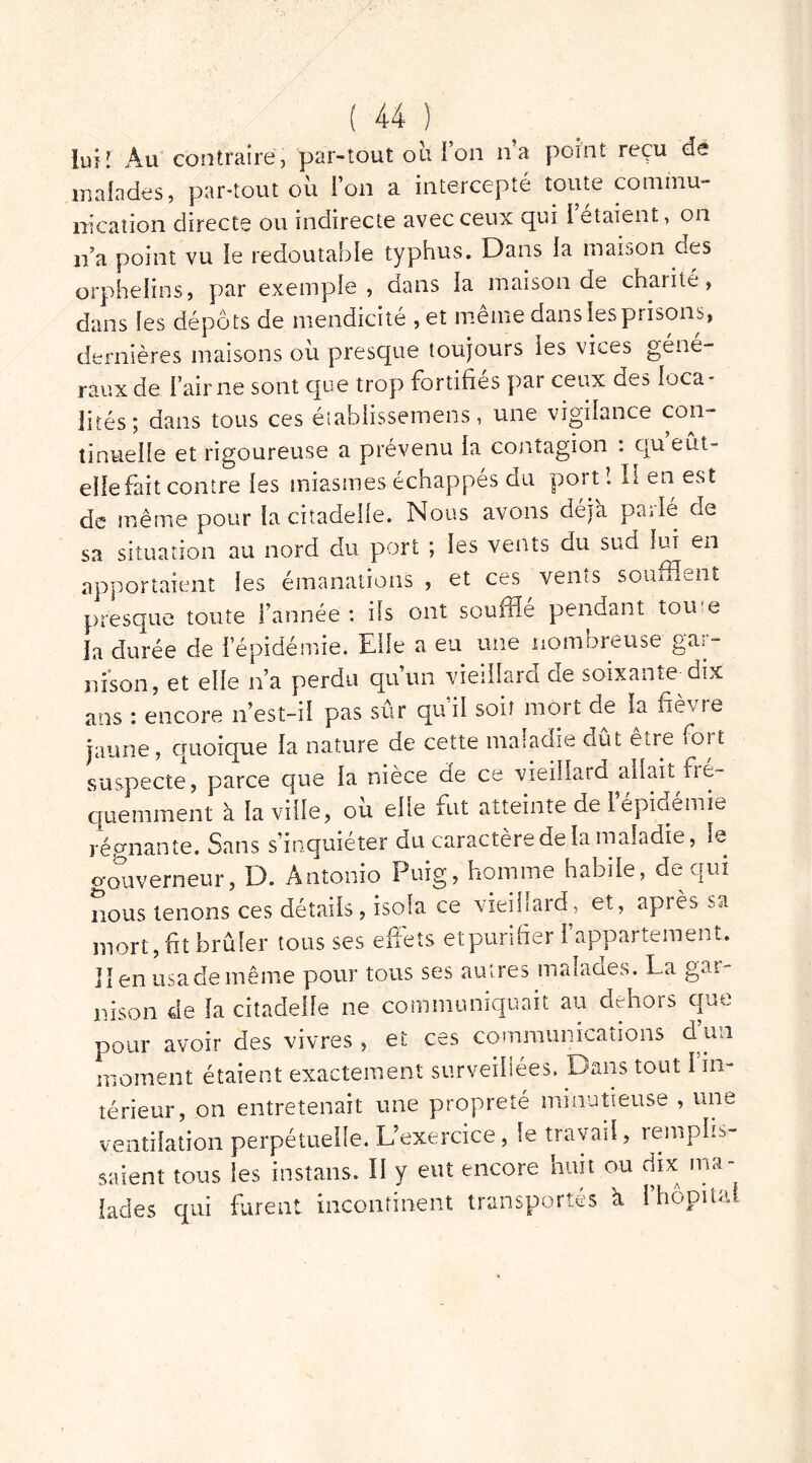 lut! Au contraire, par-tout où Ton lia point reçu de malades, par-tout où l’on a intercepté toute commu- nication directe ou indirecte avec ceux qui i étaient, on n’a point vu le redoutable typhus. Dans la maison des orphelins, par exemple, dans la maison de chaiité, dans les dépôts de mendicité ,et meme dans les prisons, dernières maisons où presque toujours les vices géné- raux de l’aime sont que trop fortifiés par ceux des loca- lités; dans tous ces établissement, une vigilance con- tinuelle et rigoureuse a prévenu la contagion : qu eût- elle fait contre les miasmes échappés du port ! II en est de même pour la citadelle. Nous avons déjà parlé de sa situation au nord du port ; les vents du sud lui en apportaient les émanations , et ces vents soufflent presque toute l’année : ils ont souffle pendant tome la durée cle l’épidémie. Elfe a eu une nombreuse gar- nison, et elle n’a perdu quun vieillard de soixante dix ans : encore n’est-iî pas sûr qu'il soir mort de la fièvre jaune, quoique la nature de cette maladie dût être foi t suspecte, parce que la nièce de ce vieillard allait fré- quemment à la ville, où elle fut atteinte de l’épidémie régnante. Sans s’inquiéter du caractère de la maladie, le o-ouverneur, D. Antonio Puig, homme habile, de qui nous tenons ces détails, isola ce vieillard, et, après sa mort, fit brûler tous ses effets etpurifier l’appartement. Il en usa de même pour tous ses autres maîaaes. La gan nison de la citadelle ne communiquait au dehors que pour avoir des vivres , et ces communications cl un moment étaient exactement surveillées. Dans tout 1 in- térieur, on entretenait une propreté minutieuse , une ventilation perpétuelle. L’exercice, le travail, remplis- saient tous les instans. Il y eut encore huit ou dix ma- lades qui furent incontinent transportés à l’hôpital