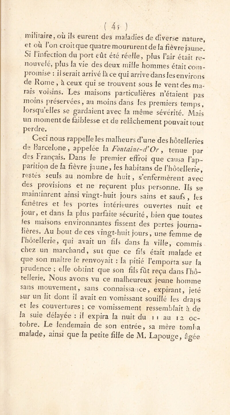 ( 4* ) militaire, où ifs eurent des maladies de diverse nature, et ou Ton croit que quatre moururent de la fièvre jaune! Si l’infection du port eût été réelle, plus l’air était re- nouvelé, plus la vie des deux mille hommes était com- promise : il serait arrivé lace qui arrive dans les environs' de Rome , à ceux qui se trouvent sous le vent des ma- rais voisins. Les maisons particulières n’étaient pas moins préservées, au moins dans les premiers temps, lorsqu'elles se gardaient avec la même sévérité. Mais un moment de faiblesse et de relâchement pouvait tout perdre. Ceci nous rappelle les malheurs d’une des hôtelleries d^ Barcelone , appelée la Fontaine-d’Or y tenue par des Français. Dans le premier effroi que causa l’ap- parition de la fièvre jaune, les habitans de l’hôtellerie, restés seuls au nombre de huit, s’enfermèrent avec des. provisions et ne reçurent plus personne. Ils se maintinrent ainsi vingt-huit jours sains et saufs , les fenetrès et les portes intérieures ouvertes nuit et joui, et dans la plus parfaite sécurité, bien que toutes i6S maisons environnantes fissent des pertes journa- lières. Au bout de ces vingt-huit jours, une femme de f hôtellerie, qui avait un fils dans la vide, commis chez un marchand, sut que ce fds était malade et que son maître le renvoyait : la pitié l’emporta sur la prudence ; elle obtint que son fils fût reçu dans l'hô- tellerie. Nous avons vu ce malheureux jeune homme ?Jii$ mouvement, sans connaissance, expirant, jeté sur un lit dont il avait en vomissant souillé les draps et les couvertures ; ce vomissement ressemblait à de la suie délayée : il expira la nuit du i i au 12 oc- tobre. Le lendemain de son entrée, sa mère tomba malade, ainsi que la petite fille de M. Lapouge, âgée