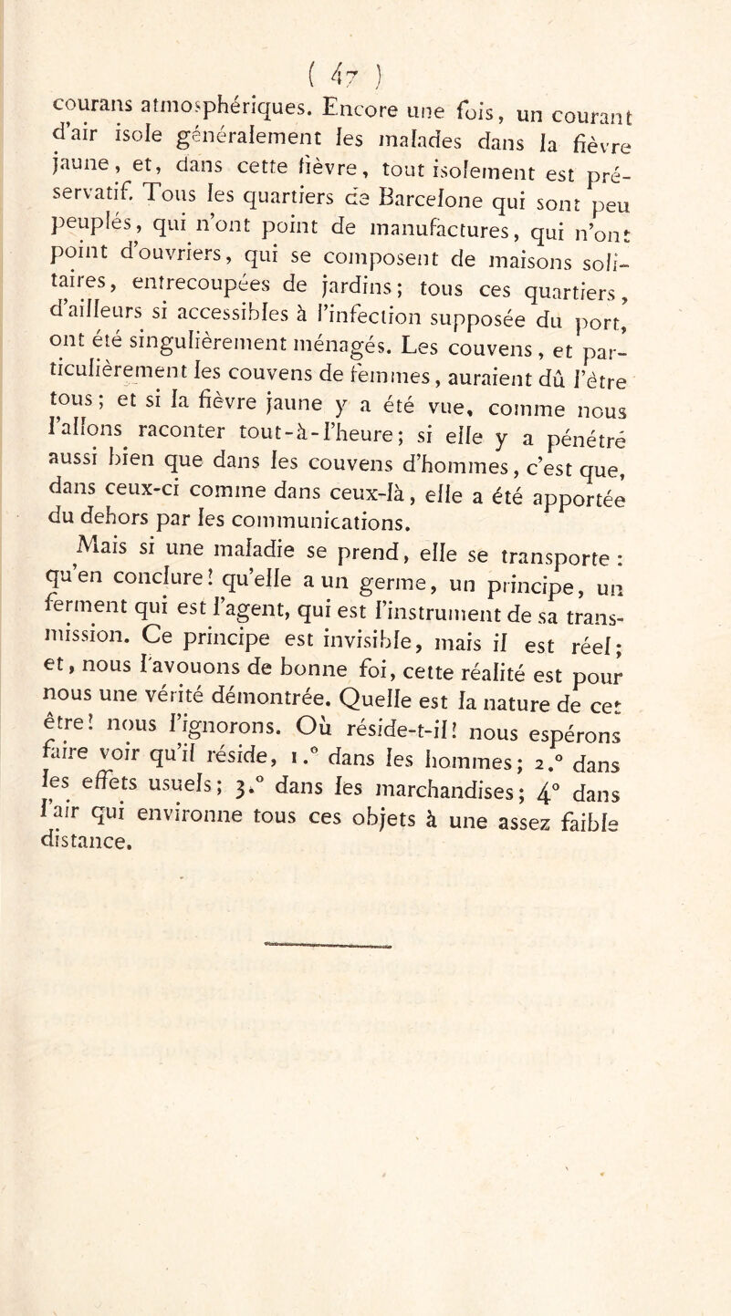 courans atmosphériques. Encore une fois, un courant d’air isole généralement les malades dans la fièvre jaune, et, dans cette fièvre, tout isolement est pré- servatif. Tous les quartiers de Barcelone qui sont peu peuplés, qui n’ont point de manufactures, qui n’ont point d’ouvriers, qui se composent de maisons soli- taires, entrecoupées de jardins; tous ces quartiers, d ailleurs si accessibles à l’infection supposée du port, ont été singulièrement ménagés. Les couvens, et par- ticulièrement les couvens de femmes, auraient dû l’être tous ; et si la fièvre jaune y a été vue, comme nous Talions, raconter tou t-à-l’heure; si elle y a pénétré aussi bien que dans les couvens d’hommes, c’est que, dans ceux-ci comme dans ceux-là, elle a été apportée du dehors par les communications. .Mais si une maladie se prend, elle se transporte : quen conclure! quelle a un germe, un principe, un ferment qui est l’agent, qui est l’instrument de sa trans- mission. Ce principe est invisible, mais il est réel; et, nous l'avouons de bonne foi, cette réalité est pour nous une vérité démontrée. Quelle est la nature de cet être! nous l’ignorons. Où réside-t-il! nous espérons' faire voir qu’il réside, i.° dans les hommes; 2.0 dans les effets usuels; 3,0 dans les marchandises; 4° dans Tair qui environne tous ces objets à une assez faible distance.