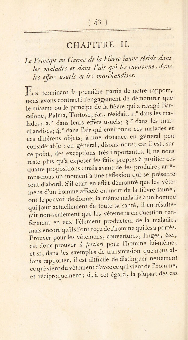 CHAPITRE IL Le Principe ou Germe de la Fièvre jaune réside dans les malades et dans l’air qui les environne, dans les effets usuels et les marchandises, IPj n terminant la première partie de notre rappoit, nous avons contracté rengagement de démontrer que le miasme ou le principe de la fièvre qui a ravagé Bar- celone, Palrria, Tortose, &c., résidait, i.° dans les ma- lades; 2.0 dans leurs effets usuels; 3.0 dans les mar- chandises; 4.° dans l’air qui environne ces malades et ces différens objets, à une distance en général peu considérable : en général, disons-nous; car il est, sur ce point, des exceptions très-importantes. Il ne nous reste plus qu’à exposer les faits propres à justifier ces quatre propositions : mais avant de les produire, arrê- tons-nous un moment à une réflexion qui se présente tout d’abord. S’il était en effet démontré que les vête- mens d’un homme affecté ou mort de la fièvre jaune, ont le pouvoir de donner la même maladie à un homme qui jouit actuellement de toute sa santé, il en résulte- rait non-seulement que les vêtemens en question ren- ferment en eux l’élément producteur de la maladie, mais encore qu’ils Font reçu de l’homme qui les a portés. Prouver pour les vêtemens, couvertures, linges, &c„ est donc prouver a Jortiori pour 1 homme lui-meme; et si, dans les exemples de transmission que nous al- lons rapporter, il est difficile de distinguer nettement ce qui vient du vêtement d’avec ce qui vient de l’homme, et réciproquement; si, à cet égard, la plupart des cas