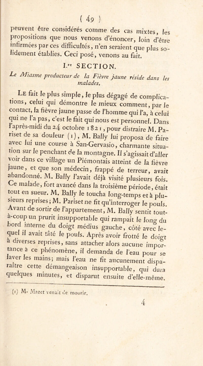 peuvent être considérés comme des cas mixtes, les propositions que nous venons d’énoncer, loin d’être infirmées par ces difficultés, n’en seraient que plus so- lidement établies. Oeci pose, venons au fait* I. SECTION. Le Miasme producteur de la Fièvre jaune réside dans les malades, Le fait le plus simple, le plus dégagé de complica- tions, celui qui démontre le mieux comment, par le contact, la fièvre jaune passe de l’homme qui Fa, à celui qui ne I a pas, c’est le fait qui nous est personnel. Dans I après-midi du 24 octobre 1821, pour distraire M. Pa- nset de sa douleur (1), M. Bally lui proposa de faire avec lui une course à San-Gervasio, charmante situa- tion sur le penchant de la montagne. Il s’agissait d’aller voir dans ce village un Piéinontais atteint de la fièvre jaune, et que son médecin, frappé de terreur, avait abandonné. M. Bally l’avait déjà visité plusieurs fois. Ge malade, fort avancé dans la troisième période, était tout en sueur. M. Bally le toucha long-temps et à plu- sieurs reprises ; M. Pariset ne fit qu’interroger le pouls Avant de sortir de F appartement, M. Bally sentit tout- a-coup un prurit insupportable qui rampait le lonp- du ord interne du doigt médius gauche, côté avec le- quel il avait tâté le pouls. Après avoir frotté le doigt a diverses reprises, sans attacher alors aucune impor- tance à ce phénomène, il demanda de Feau pour se laver les mains; mais Feau ne fit aucunement dispa- raître cette démangeaison insupportable, qui dura quelques minutes, et disparut ensuite d’eîle-même. (0 Mnzet venait de mourir.