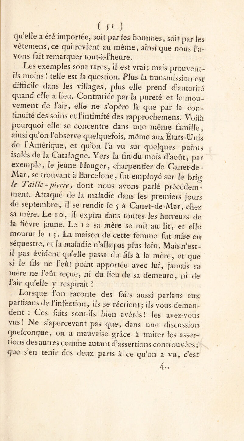 quelle a été importée, soit par les hommes, soit par [es vêterriens,ce qui revient au même, ainsi que nous l’a- vons fait remarquer tout-à-l’heure. Les exemples sont rares, il est vrai; mais prouvent- ils moins ! telle est la question. Plus la transmission est difficile dans les villages, plus elle prend d’autorité quand elfe a lieu. Contrariée par la pureté et le mou- vement de l’air, elle ne s’opère là que par la con- tinuité des soins et l’intimité des rapprochemens. Voilà pourquoi elle se concentre dans une même famille, ainsi qu’on l’observe quelquefois, même aux États-Unis de l’Amérique, et qu’on l’a vu sur quelques points isolés de la Catalogne. Vers la fin du mois d’août, par exemple, le jeune Hauger, charpentier de Canet-de- JVlar, se trouvant a Barcelone, fut employé sur le bnp^ le Taille - pierre, dont nous avons parlé précédem- ment. Attaqué de la maladie dans les premiers jours de septembre, il se rendit le 5 à Canet-de-Mar, chez sa mère. Le 1 o, il expira dans toutes les horreurs de la fièvre jaune. Le 1 2 sa mère se mit au lit, et elle mourut le 1 5. La maison de cette femme fut mise en séquestre, et la maladie n’alla pas plus loin. Maisn’est- il pas évident qu’elle passa du fils à la mère, et que si le fis ne l’eût point apportée avec lui, jamais sa mère ne l’eût reçue, ni du lieu de sa demeure, ni de l’air qu’elle y respirait î Lorsque 1 on raconte des faits aussi parlans aux partisans de 1 infection, ils se récrient; ils vous deman- dent . Ces faits sont-ils bien avérés ! les avez-vous vus! Ne s apercevant pas que, dans une discussion quelconque, 011 a mauvaise grâce à traiter les asser- tions des autres comme autant d’assertions controuvées ; que s en tenir des deux parts à ce qu’on a vu, c’est 4..