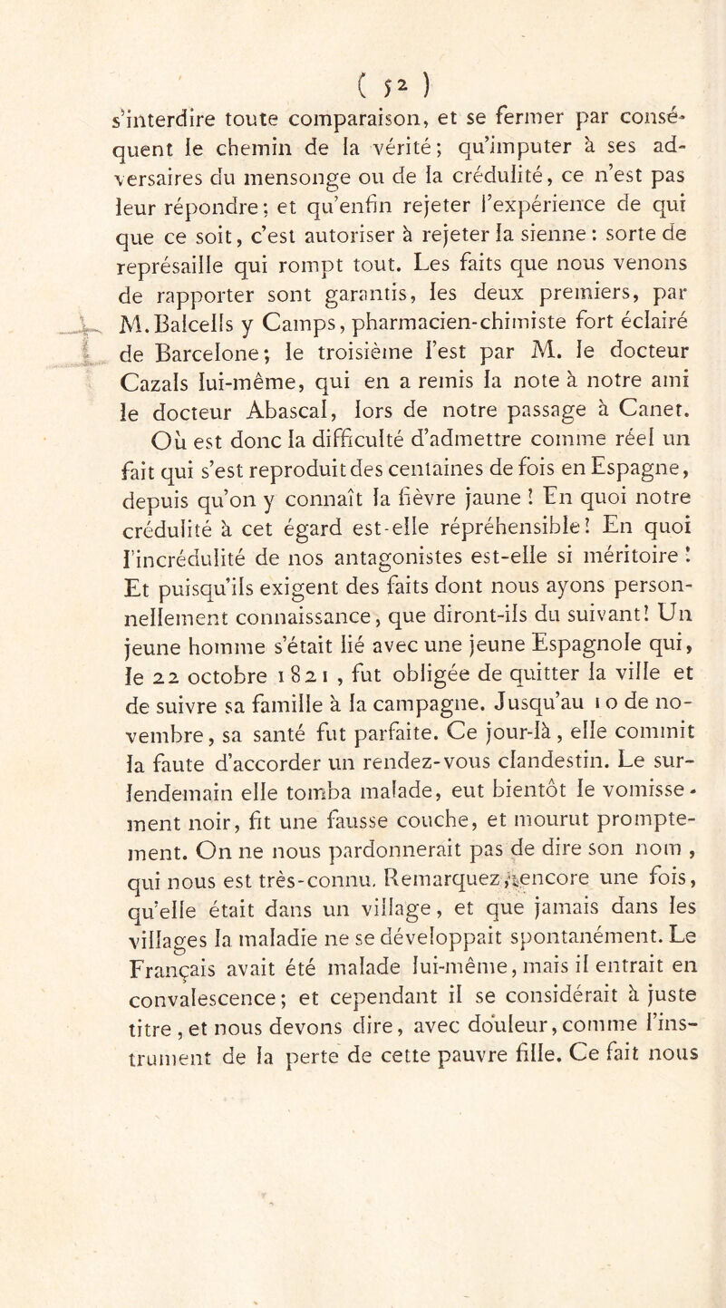 ( î* ) s'interdire toute comparaison» et se fermer par consé- quent le chemin de la vérité; qu’imputer à ses ad- versaires du mensonge ou de la crédulité, ce n’est pas ieur répondre ; et qu’enfin rejeter l’expérience de qui que ce soit, c’est autoriser à rejeter la sienne: sorte de représaille qui rompt tout. Les faits que nous venons de rapporter sont garantis, les deux premiers, par M.Balcelîs y Camps, pharmacien-chimiste fort éclairé de Barcelone*, le troisième l’est par M. le docteur Gazais lui-même, qui en a remis la note à notre ami le docteur Abascal, lors de notre passage à Canet. Où est donc la difficulté d’admettre comme réel un fait qui s’est reproduit des centaines de fois en Espagne, depuis qu’on y connaît la f èvre jaune ! En quoi notre crédulité à cet égard est-elle répréhensible! En quoi fin crédulité de nos antagonistes est-elle si méritoire ! Et puisqu’ils exigent des faits dont nous ayons person- nellement connaissance, que diront-ils du suivant! Un jeune homme s’était lié avec une jeune Espagnole qui, le 22 octobre i 82 i , fut obligée de quitter la ville et de suivre sa famille à la campagne. Jusqu’au 1 o de no- vembre, sa santé fut parfaite. Ce jour-là, elle commit la faute d’accorder un rendez-vous clandestin. Le sur» lendemain elle tomba malade, eut bientôt le vomisse- ment noir, fit une fausse couche, et mourut prompte- ment. On ne nous pardonnerait pas de dire son nom , qui nous est très-connu. Remarquez /^encore une fois, qu’elle était dans un village, et que jamais dans les villages la maladie ne se développait spontanément. Le Français avait été malade lui-même, mais il entrait en convalescence; et cependant il se considérait à juste titre , et nous devons dire, avec douleur, comme l’ins- trument de la perte de cette pauvre file. Ce fait nous