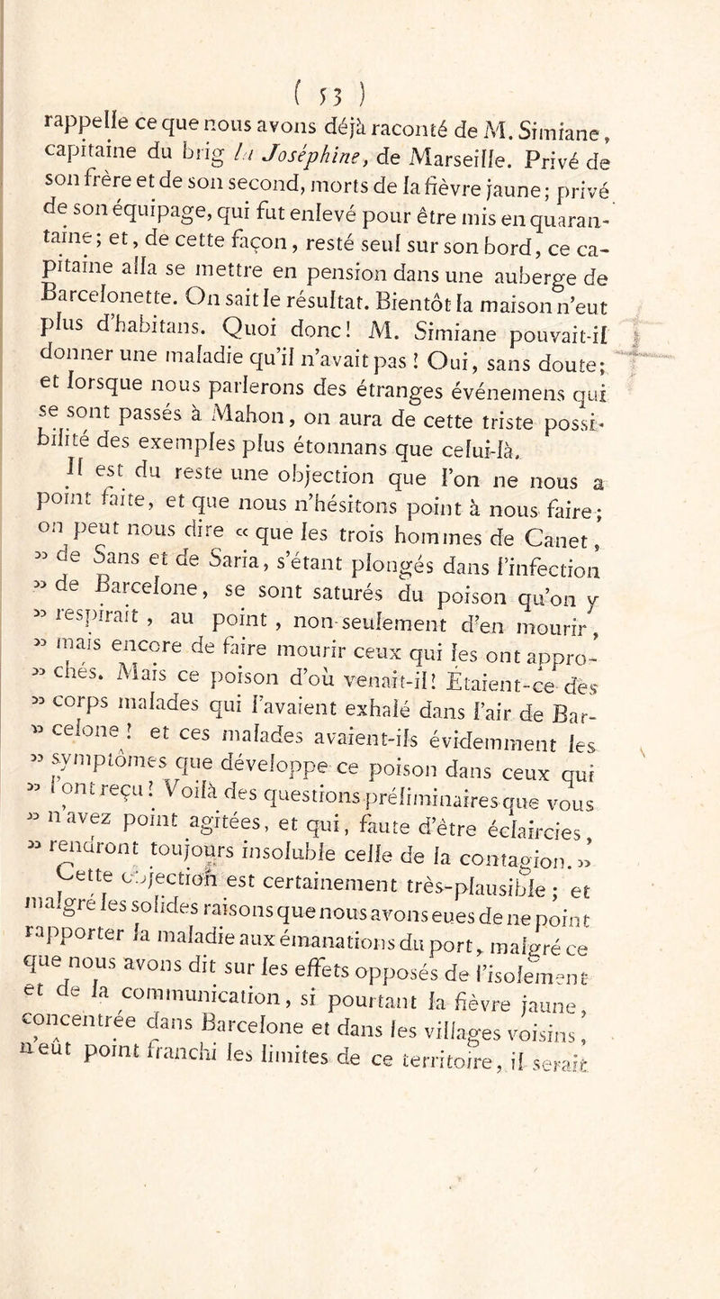 rappelle ce que nous avons déjà raconté de M. Simfane, capitaine du brig la Joséphine, de Marseille. Privé de son frère et de son second, morts de la fièvre jaune ; privé de son équipage, qui fut enlevé pour être mis en quaran- taine; et, de cette façon, resté seul sur son bord, ce ca- pitaine alla se mettre en pension dans une auberge de Barcelone t te. On sait le résultat. Bientôtfa maison n’eut plus d’habitans. Quoi donc! M. Simiane pouvait-il donner une maladie qu’il n’avait pas ! Oui, sans doute; et lorsque nous parlerons des étranges événemens qui se sont passes à Mahon, on aura de cette triste possi- bilité des exemples plus étonnans que celui-là. Il est du reste une objection que l’on ne nous a point faite, et que nous n’hésitons point à nous faire; on peut nous dire « que les trois hommes de Canet, ” f 7ns et de Saria« s’étant plongés dans l’infection ” de Barcelone, se sont saturés du poison qu’on y » respirait , au point, non seulement d?en mourir, » mais encore de faire mourir ceux qui les ont appro- ” ches. Mais ce poison d’où venait-il! Étaient-ce des « corps malades qui l’avaient exhalé dans l’air de Bar- » ceione ! et ces malades avaient-ils évidemment les « symptômes que développe ce poison dans ceux qui » . ont reçu ! Voilà des questions préliminaires que vous » navez point agitées, et qui, faute d’être éclaircies ” r7dr0nt touï°“rs insoluble celle de la contagion. »’ ette co/ectioft est certainement très-plausible ; et ma.gre les solides raisons que nous avons eues de ne poin t rapporter la maladie aux émanations du port, malgré ce que nous avons dit sur les effets opposés de l’isolement et de la communication, si pourtant la fièvre jaune concentrée dans Barcelone et dans les villages voisins ! neut point franchi les limites de ce territoire, il serait