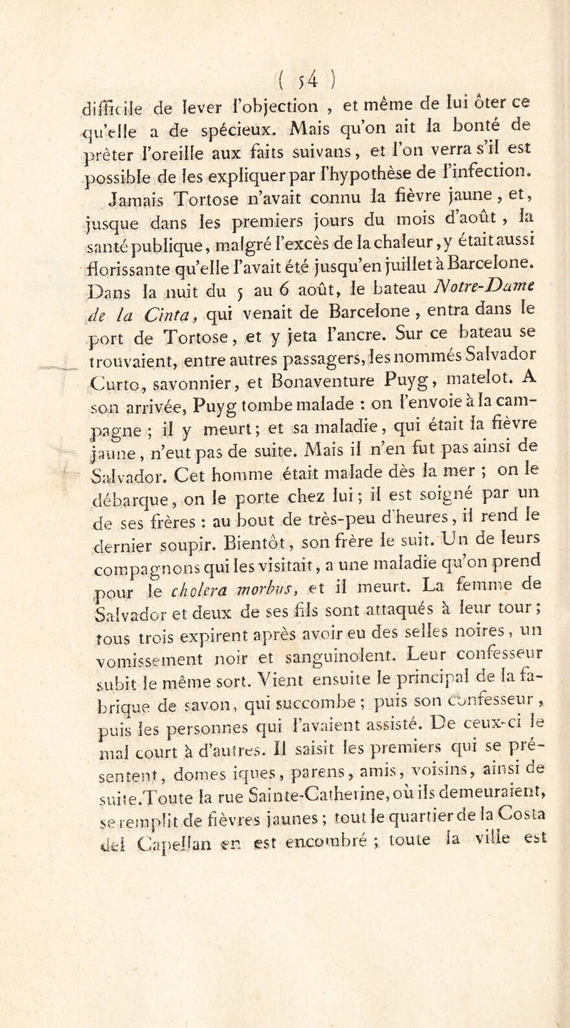 difficile de lever l’objection , et même de lui ôter ce quelle a de spécieux. Mais qu’on ait la bonté de prêter l’oreille aux faits suivans, et l’on verra s’il est possible de les expliquer par 1 hypothèse de 1 infection „ Jamais Tortose n’avait connu la fievre jaune, et, jusque dans les premiers jours du mois d’août , la santé publique, malgré l’excès de la chaleur,y était aussi florissante qu’elle l’avait été jusqu en juillet a Barcelone. Dans la nuit du 5 au 6 août, le bateau Notre-Daine de la Cinta, qui venait de Barcelone, entra dans le port de Tortose, et y jeta l’ancre. Sur ce bateau se trouvaient, entre autres passagers, les nommés Salvador Curto, savonnier, et Bonaventure Puyg, matelot. A son arrivée, Puyg tombe malade : on l’envoie a la cam- pagne 5 il y meurt ; et sa maladie, qui était la fièvre jaune, n’eut pas de suite. Mais il n’en fut pas ainsi de Salvador. Cet homme était malade dès la mer ; on le débarque, on le porte chez lui; il est soigné par un de ses frères \ au bout de tres-peu d heures, il rend le dernier soupir. Bientôt, son frère le suit. Un de leurs compagnons qui les visitait, a une maladie qu’on prend pour le choiera morbus, et il meurt. La femme de Salvador et deux de ses fils sont attaqués à leur tour ; tous trois expirent après avoir eu des selles noires , un vomissement noir et sanguinolent. Leur confesseur subit le même sort. Vient ensuite le principal de la fa- brique de savon, qui succombe ; puis son confesseur , puis les personnes qui l’avaient assisté. De ceux-ci le mal court à d’autres. Il saisit les premiers qui se pré- sentent, dômes iques, parens, amis, voisins, ainsi de suite.Toute la rue Sainte-Catherine, où ils demeuraient, se remplit de fièvres jaunes ; tout le quartier de la Costa dd Capellan en est encombré ; toute la ville est