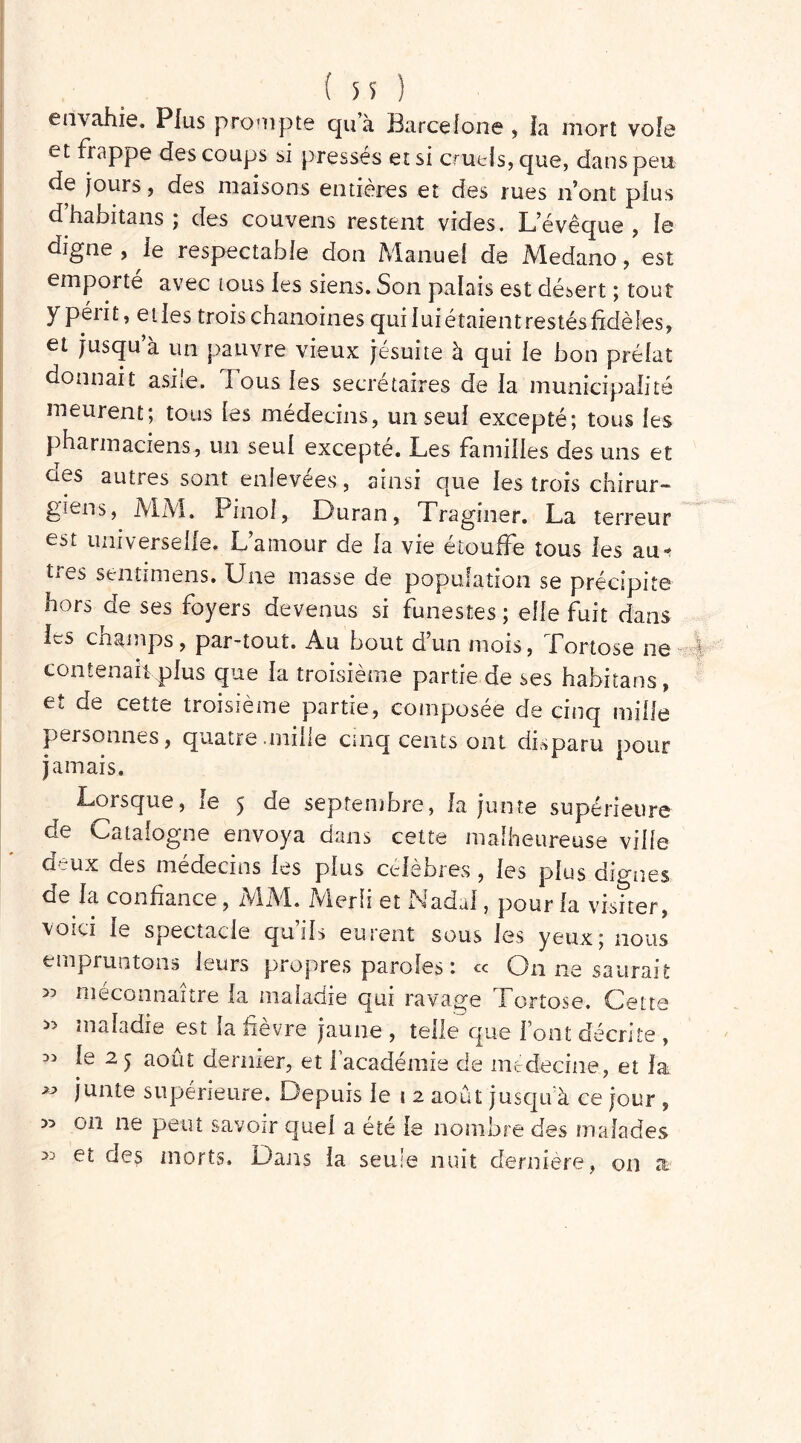 envahie. Plus prompte qu’à Barcelone , la mort voie et frappe des coups si pressés et si cruels, que, dans peu de jours, des maisons entières et des rues n’ont plus d habitans j des couvens restent vides. L’évêque, le digne, le respectable don Manuel de Medano, est emporté avec tous les siens. Son palais est désert ; tout y péiit, elles trois chanoines qui luiétaientrestésfidèles, et jusqu a un pauvre vieux jésuite à qui le bon prélat donnait asile. Tous les secrétaires de la municipalité meurent; tous les médecins, un seul excepté; tous les pharmaciens, un seul excepté. Les familles des uns et oes autres sont enlevées, ainsi que les trois chirur- giens, MM. Pinol, Duran, Traginer. La terreur est universelle. L’amour de la vie étouffe tous les au-* ties senti mens. Une masse de population se précipite hors de ses foyers devenus si funestes ; elle fuit dans les champs, par-tout. Au bout d’un mois, Tortose ne contenait plus que la troisième partie de ses habitans, et de cette troisième partie, composée de cinq mille personnes, quatre .mille cinq cents ont disparu pour jamais. Lorsque, le 5 de septembre, la junte supérieure de Catalogne envoya dans cette malheureuse ville deux des médecins les plus célèbres, les plus dignes de la confiance, MM. fvierli et Nadal, pour la visiter , voici le spectacle quils eurent sous les yeux; nous empruntons leurs propres paroles : « On ne saurait >5 méconnaître la maladie qui ravage Tortose. Cette maladie est ia fievre jaune , telle que l’ont décrite , ^ le 2 5 août dernier, et fi académie de médecine., et la  îunte supérieure. Depuis le t 2 août jusqu’à ce jour , » on ne peut savoir quel a été le nombre des malades 33 des morts. Dans la seule nuit dernière, on a