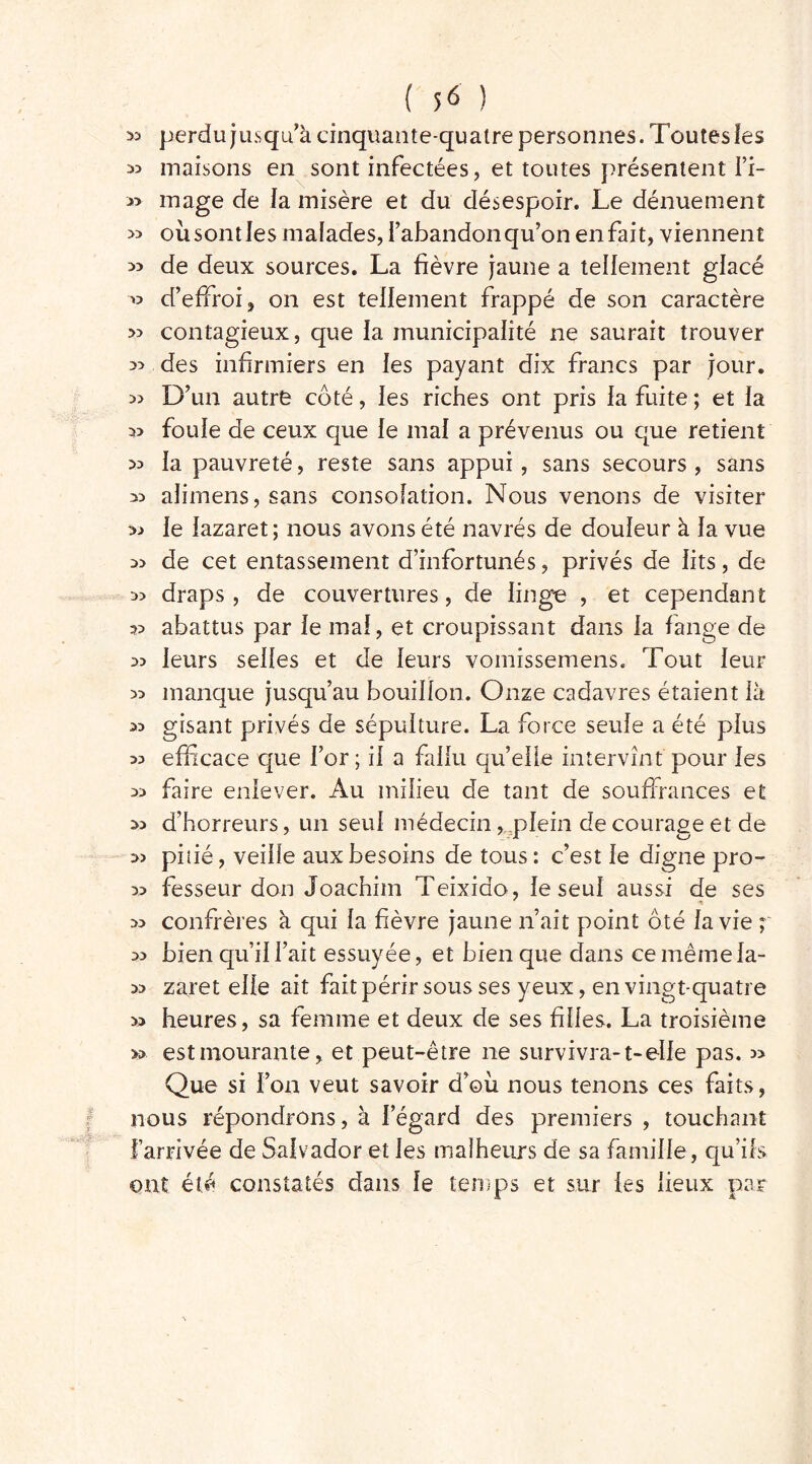 ^ perdu jusqu’à cinquante-quatre personnes. Toutes les 33 maisons en sont infectées, et toutes présentent Fi- » mage de fa misère et du désespoir. Le dénuement » où sont les malades, Fabandon qu’on en fait, viennent » de deux sources. La fièvre jaune a tellement glacé » d’effroi, on est tellement frappé de son caractère » contagieux, que la municipalité ne saurait trouver des infirmiers en les payant dix francs par jour. » D’un autre coté, les riches ont pris la fuite ; et la foule de ceux que le mal a prévenus ou que retient >3 la pauvreté, reste sans appui, sans secours , sans 33 aJimens,sans consolation. Nous venons de visiter >3 le lazaret; nous avons été navrés de douleur à la vue de cet entassement d’infortunés, privés de lits, de 33 draps, de couvertures, de linge , et cependant 33 abattus par le mal, et croupissant dans la fange de 33 leurs selles et de leurs vornissemens. Tout leur 33 manque jusqu’au bouillon. Onze cadavres étaient là 33 gisant privés de sépulture. La force seule a été plus 33 efficace que For ; il a fallu qu’elle intervînt pour les 33 faire enlever. Au milieu de tant de souffrances et 33 d’horreurs, un seul médecin, plein de courage et de 33 pitié, veille aux besoins de tous: c’est le digne pro- 33 fesseur don Joachim Teixido, le seul aussi de ses 33 confrères à qui la fièvre jaune n’ait point ôté la vie ; 33 bien qu’il Fait essuyée, et bien que dans ce même la- 33 zaret elle ait fait périr sous ses yeux, en vingt-quatre » heures, sa femme et deux de ses filles. La troisième » est mourante, et peut-être ne survivra-1-elle pas. 3> Que si l’on veut savoir d’où nous tenons ces faits, nous répondrons, à l’égard des premiers , touchant Farrivée de Salvador et les malheurs de sa famille, qu’ils ont été constatés dans le temps et sur les lieux par