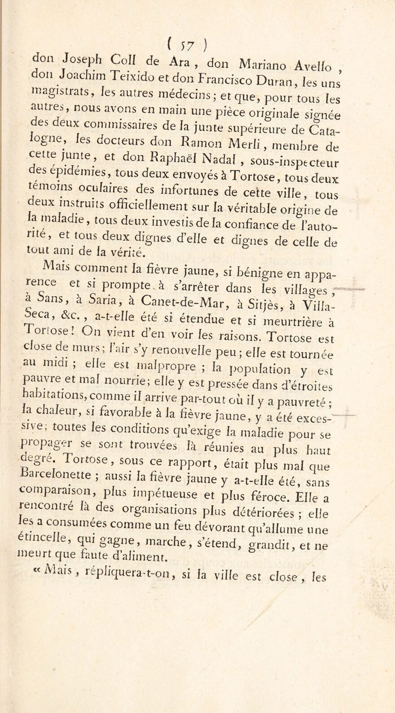 don Joseph Coll de Ara , don Mariano Àvello on Joachim Teixido et don Francisco Duran, les uns' magistrats, les autres médecins; et que, pour tous (es autres, nous avons en main une pièce originale signée des deux commissaires de (a junte supérieure de Cata- ogne, (es docteurs don Rainon Merli, membre de cette junte , et don Raphaël Nadal , sous-inspecteur des épidémies, tous deux envoyés à Tortose, tous deux témoins oculaires des infortunes de cette ville, tous deux instruits officiellement sur la véritable origine de a maladie, tous deux investis de la confiance de l’auto- nte, et tous deux dignes d’elle et dignes de celle de tout ami de fa vérité. Mais comment la fièvre jaune, si bénigne en appa- rence et si prompte , à s’arrêter dans les villages a bans, à Saria, à Canet-de-Mar, à Sitjès, à Yiiia- eca, &c a-t-elle été si étendue et si meurtrière à Foriose! On vient d’en voir les raisons. Tortose est close de murs ; l’air s’y renouvelle peu ; elle est tournée au miat ; elle est malpropre ; la population y est pauvre et mal nourrie; elle y est pressée dans d’étroites habitations, comme il arrive par-tout où il y a pauvreté ; la chaleur, si favorable à la fièvre jaune, y a été exces- sive; toutes les conditions qu’exige la maladie cour se propager se sont trouvées là réunies au plus haut aegre Iortose, sous ce rapport, était plus mal que Barceionette ; aussi la fièvre jaune y a-t-elle été, sans comparaison, plus impétueuse et plus féroce. Elle a rencontré là des organisations plus détériorées; elle es a consumées comme un feu dévorant qu’allume une e incelle, qui gagne, marche, s’étend, grandit, et ne meurt cjue faute d’aliment. «Mais, répliquera-t-on, si ia ville est close, les