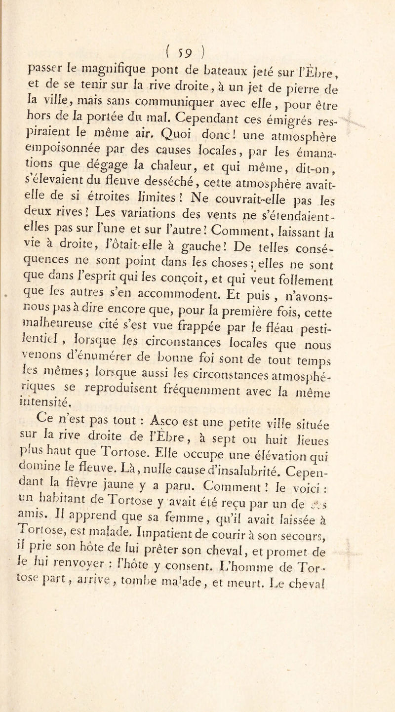 passer le magnifique pont de bateaux jeté sur LÈbre, et de se tenir sur la rive droite, à un jet de pierre de la ville, mais sans communiquer avec elfe, pour être hors de la portes du mal. Cependant ces émigrés res- piraient le même air. Quoi donc! une atinosphère empoisonnée par des causes locales, par les émana- tions que dégage la chaleur, et qui même, dit-on, s élevaient du fleuve desséché, cette atmosphère avait- elle de si étroites limites ! Ne couvrait-elle pas les deux rives! Les variations des vents ne s’étendaient- elles pas sur l’une et sur l’autre! Comment, laissant la vie à droite, J otait-elle à gauche! De telles consé- quences ne sont point dans les choses elles ne sont que dans l’esprit qui les conçoit, et qui veut follement que les autres s’en accommodent. Et puis , n’avons- nous pas à dire encore que, pour la première fois, cette malheureuse cité s’est vue frappée par le fléau pesti- lentiel , lorsque les circonstances locales que nous venons d’énumérer de bonne foi sont de tout temps les mêmes; lorsque aussi les circonstances atmosphé- riques se reproduisent fréquemment avec la même intensité. Ce n’est pas tout : Asco est une petite ville située sur la rive droite de libre, à sept ou huit lieues plus haut que Tortose. Elle occupe une élévation qui domine le fleuve. Là, nulle cause d’insalubrité. Cepen- dant la fièvre jaune y a paru. Comment! le voici : un habitant de Tortose y avait été reçu par un de sis amis. Il apprend que sa femme, qu’il avait laissée à I orîose, est malade. Impatient de courir à son secours, 1 fne son ^te h» prêter son cheval, et promet de le lui renvoyer : Idiote y consent. L’homme de Tor - tose part, arrive, tombe ma/ade, et meurt. Le cheval