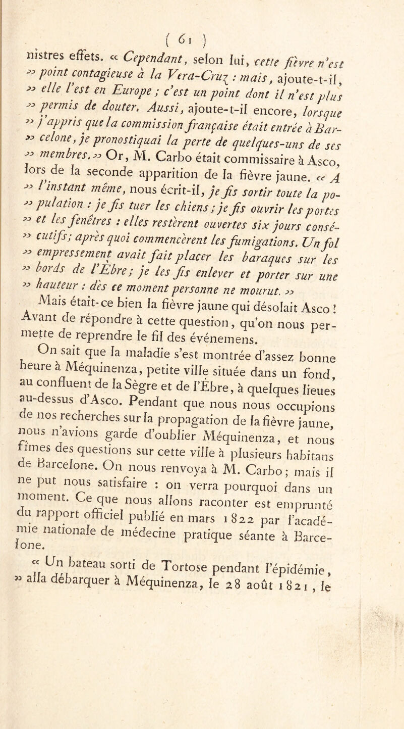 mstres effets. « Cependant, selon lui, cette fièvre n’est P0,nt contagieuse à la Vtra-Crur : mais, ajoute-t-il  elle l’est en Europe; c’est un point dont U n’est plus  Per'ms de douter- Au^> ajoute-t-il encore, lorsque « / appris que la commission française était entrée a Bar- « celone, je pronostiquai la perte de quelques-uns de ses j memEes.>, Or, M. Carbo était commissaire à Asco lors de la seconde apparition de la fièvre jaune. „ A  mstant même> «««s écrit-il, je fs sortir toute la po-  Puljtl°n ■■je fs tuer les chiens; je fs ouvrir les portes  et ‘if fenêtres ; elles restèrent ouvertes six jours consé- ” cutifs; aPres quoi commencèrent les fumigations. Un fol  emPressement avait fait placer les baraques sur les ” bords de l’Ebre; je les fs enlever et porter sur une n auteur : dès ce moment personne ne mourut. « Mats était-ce bien la fièvre jaune qui désolait Asco l Avant de répondre à cette question, qu’on nous per- mette de reprendre le fil des événemens. On sait que la maladie s’est montrée d’assez bonne heure à Méquinenza, petite ville située dans un fond au confluent de JaSègre et de libre, à quelques lieues au-dessus d’Asco. Pendant que nous nous occupions de nos recherches sur la propagation de la fièvre jaune, nous navrons garde d’oublier Méquinenza, et nous vîmes des questions sur cette ville à plusieurs habitans .S Barcelone. On nous renvoya à M. Carbo ; mais il ne put nous satisfaire : on verra pourquoi dans un moment. Ce que nous allons raconter est emprunté du rapport officiel publié en mars 1 822 par l’acadé- mie nationale de médecine pratique séante à Barce- ione. Tr üj\bat6aU SortI de ^ortose pendant Yépidémie, 53 a a débarquer à Méquinenza, le 28 août 1 82 1 , le