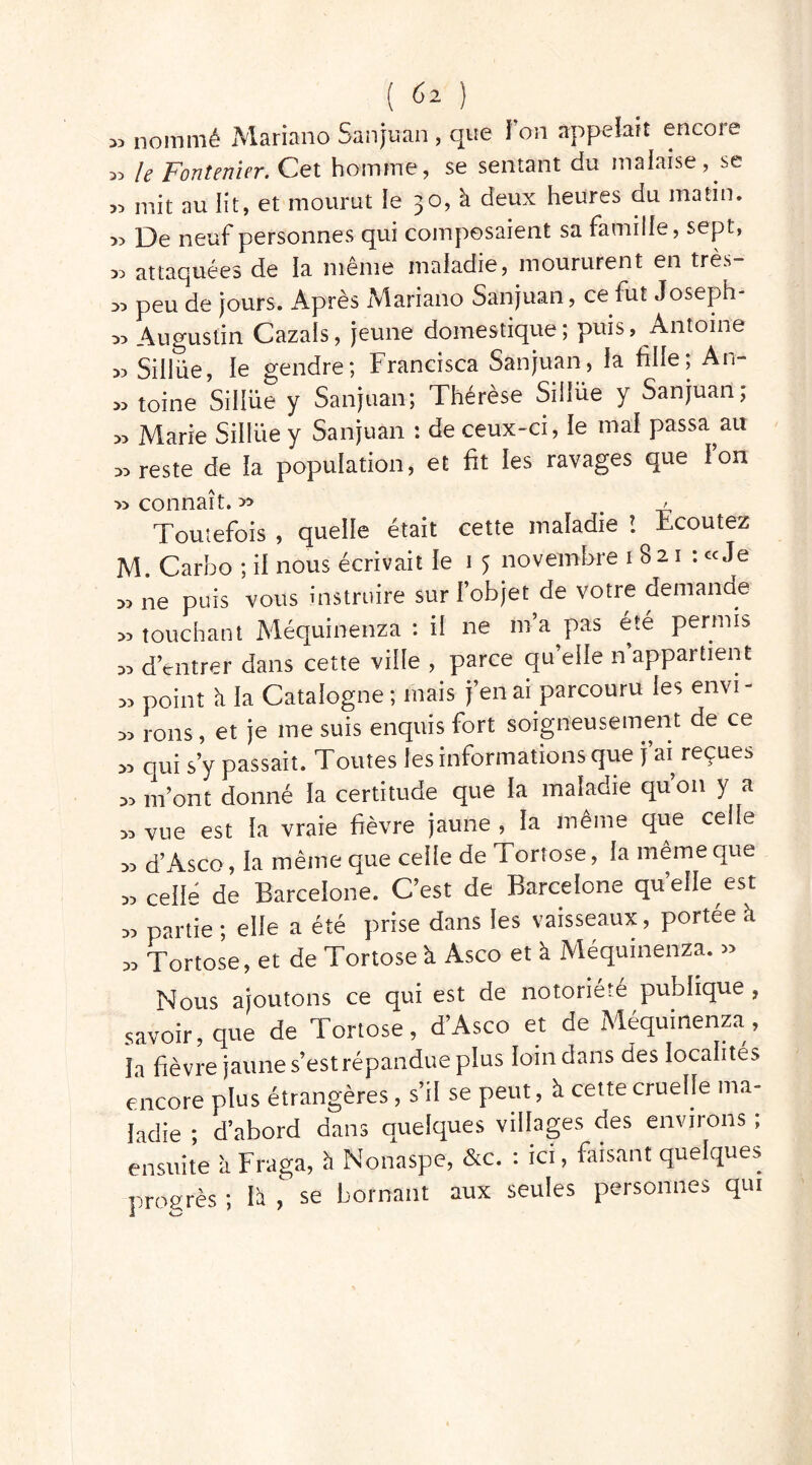 ^ nommé Mariano Sanjuan , que I on appelait encore „ le Fontenier. Cet homme, se sentant du malaise, se „ mit au lit, et mourut le 30, à deux heures du matin. De neuf personnes qui composaient sa famille, sept, 35 attaquées de la même maladie, moururent en très 33 peu de jours. Après Mariano Sanjuan, ce fut Joseph- 33 Augustin Gazais, jeune domestique; puis, Antoine 33 Sillüe, le gendre; Francisca Sanjuan, la fille; An- 33 toine Sillüe y Sanjuan; Thérèse Sillüe y Sanjuan; 33 Marie Sillüe y Sanjuan : de ceux-ci, le mal passa au 33 reste de la population, et fit les ravages que l’on 33 connaît. >3 # > Toutefois , quelle était cette maladie ! écoutez M. Carbo ; il nous écrivait le i 5 novembre 1821 : «Je « ne puis vous instruire sur l’objet de votre demande s3 touchant Méquinenza : ii ne m’a pas été permis ss d’entrer dans cette ville , parce quelle n’appartient ss point ii la Catalogne ; mais j’en ai parcouru les envi - ss rons, et je me suis enquis fort soigneusement de ce ss qui s’y passait. Toutes les informations que j’ai reçues ss m’ont donné la certitude que la maladie qu’011 y a ss vue est la vraie fièvre jaune , la même que celle ss d’Asco, la même que celle de Tortose, la même que s, celle de Barcelone. C’est de Barcelone quelle est ss partie ; elle a été prise dans les vaisseaux, portée à ss Tortose, et de Tortose à Asco et à Méquinenza. » Nous ajoutons ce qui est de notoriété publique , savoir, que de Tortose, d’Asco et de Méquinenza, la fièvre jaune s’est répandue plus loin dans des localités encore plus étrangères, s’il se peut, à cette cruelle ma- ladie ; d’abord dans quelques villages des environs ; ensuite à Fraga, il Nonaspe, &c. : ici, faisant quelques progrès ; h , se bornant aux seules personnes qui