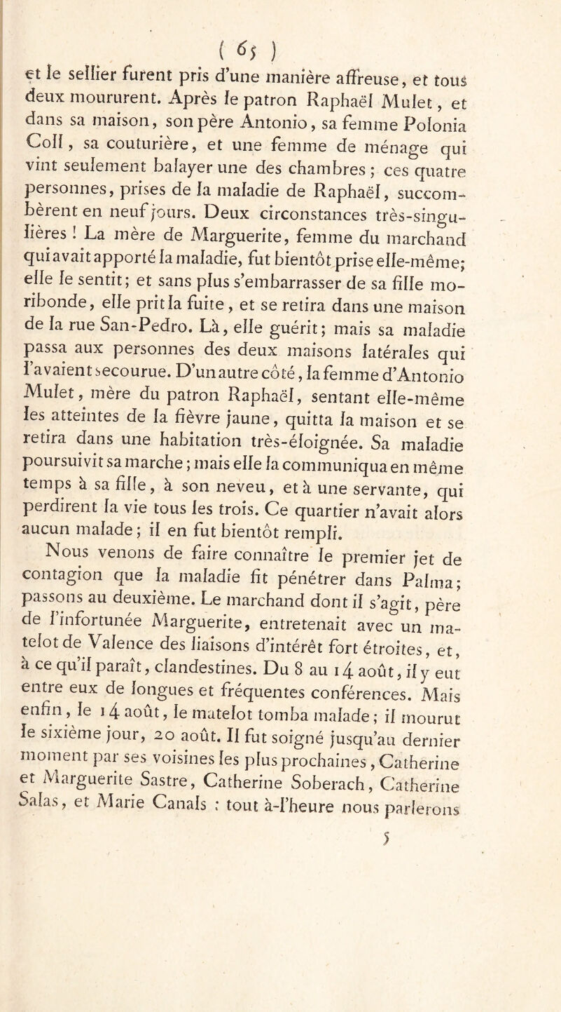 { 6$ ) et le sellier furent pris d’une manière affreuse, et tous deux moururent. Après le patron Raphaël Mulet, et dans sa maison, son père Antonio, sa femme Polonia Coll, sa couturière, et une femme de ménage qui vint seulement balayer une des chambres ; ces quatre personnes, prises de la maladie de Raphaël, succom- bèrent en neuf jours. Deux circonstances très-singu- lières ! La mère de Marguerite, femme du marchand qui avait apporté la maladie, fut bientôt prise elle-même; elle le sentit; et sans plus s’embarrasser de sa fille mo- ribonde, elle prit la fuite, et se retira dans une maison de la rue San-Pedro. Là, elle guérit; mais sa maladie passa aux personnes des deux maisons latérales qui 1 avaient secourue. D’un autre côté, la femme d’Antonio IVlufet, mère du patron Raphaël, sentant elle-même les atteintes de la fièvre jaune, quitta la maison et se retira dans une habitation très-éloignée. Sa maladie poursuivit sa marche ; mais elle la communiqua en même temps à sa fille, à son neveu, et à une servante, qui perdirent la vie tous les trois. Ce quartier n’avait alors aucun malade ; il en fut bientôt rempli. Nous venons de faire connaître le premier jet de contagion que la maladie fit pénétrer dans Palma; passons au deuxième. Le marchand dont il s’agit, père de l’infortunée Marguerite, entretenait avec un ma- telot de Valence des liaisons d’intérêt fort étroites, et, à ce qu’il paraît, clandestines. Du 8 au 14 août, il y eut entie eux de longues et fréquentes conférences. Mais enfin , le i 4 août, le matelot tomba malade ; il mourut le sixième jour, 20 août. Il fut soigné jusqu’au dernier moment par ses voisines les plus prochaines , Catherine et Marguerite Sastre, Catherine Soberach, Catherine Salas, et Marie Canals ; tout à-l’heure nous parlerons