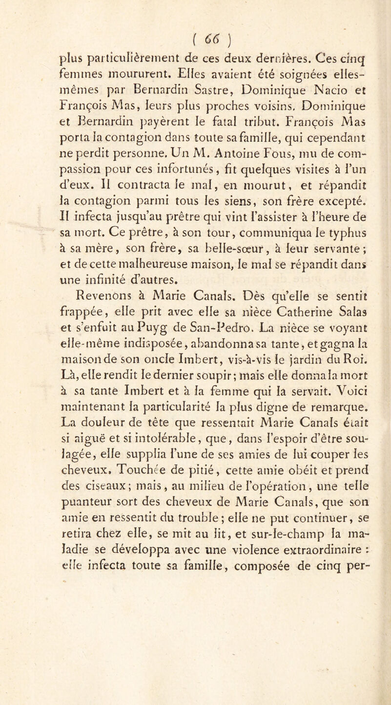 ( ) plus particulièrement de ces deux dernières. Ces cinq femmes moururent. Elles avaient été soignées elles- mêmes par Bernardin Sastre, Dominique Nacio et François Mas, leurs plus proches voisins. Dominique et Bernardin payèrent le fatal tribut. François Mas porta la contagion dans toute sa famille, qui cependant ne perdit personne. Un M. Antoine Fous, mu de com- passion pour ces infortunés, fit quelques visites à l'un d’eux. Il contracta le mal, en mourut, et répandit la contagion parmi tous les siens, son frère excepté. Il infecta jusqu’au prêtre qui vint l’assister à l’heure de sa mort. Ce prêtre, à son tour, communiqua le typhus à sa mère, son frère, sa belle-sœur, à leur servante; et de cette malheureuse maison, le mal se répandit dans une infinité d’autres. Revenons à Marie Canals. Dès quelle se sentit frappée, elle prit avec elle sa nièce Catherine Salas et s’enfuit auPuyg de San-Pedro. La nièce se voyant elle-même indisposée, abandonna sa tante, et gagna la maison de son oncle Imbert, vis-h-vis le jardin du Roi. Là, elle rendit le dernier soupir; mais elle donna la mort à sa tante Imbert et à la femme qui la servait. Voici maintenant la particularité la plus digne de remarque. La douleur de tête que ressentait Marie Canals était si aiguë et si intolérable, que, dans l’espoir d’être sou» lagée, elle supplia l’une de ses amies de lui couper les cheveux. Touchée de pitié, cette amie obéit et prend des ciseaux; mais, au milieu de l’opération, une telle puanteur sort des cheveux de Marie Canals, que son amie en ressentit du trouble ; elle ne put continuer, se retira chez elle, se mit au lit, et sur-le-champ la ma- ladie se développa avec une violence extraordinaire : elle infecta toute sa famille, composée de cinq per-