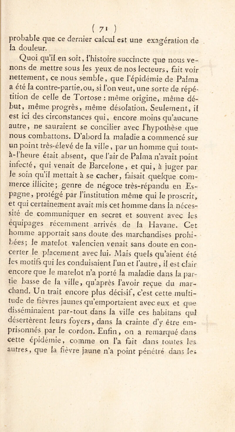 ( 7' ) probable que ce dernier calcul est une exagération rte ia douleur. Quoi qu’il en soit, l’histoire succincte que nous ve- nons de mettre sous les yeux de nos lecteurs, fait voir nettement, ce nous semble, que 1 épidémie de Pal ma a été la contre-partie, ou, si l’on veut, une sorte de répé- tition de celle de Tortose : même origine, même dé- but, même progrès, même désolation. Seulement, il est ici des circonstances qui, encore moins qu’aucune autre, ne sauraient se concilier avec l’hypothèse que nous combattons. D’abord la maladie a commencé sur un point très-élevé de la ville , par un homme qui tout- à-! heure était absent, que l’air de Palma n’avait point infecté, qui venait de Barcelone, et qui, à juger par le soin qui! mettait à se cacher, faisait quelque com- merce illicite ; genre de négoce très-répandu en Es- pagne, protégé par l’institution même qui Je proscrit, et qui certainement avait mis cet homme dans la néces- sité de communiquer en secret et souvent avec les équipages récemment arrivés de la Havane. Cet homme apportait sans doute des marchandises prohi- bées; le matelot Valencien venait sans doute en con- certer le placement avec lui. Mais quels qu’aient été les motifs qui les conduisaient l’un et l’autre, il est clair encore que le matelot n’a porté la maladie dans la par- tie basse de la ville, qu’après l’avoir reçue du mar- chand. Un trait encore plus décisif, c’est cette mufti- tuae de fievres jaunes qu’emportaient avec eux et que disséminaient par-tout dans la ville ces habitans qui désertèrent leurs foyers, dans la crainte d’y être em- piisonnes par le cordon. Enfin, on a remarqué dans cette épidémie, comme on Fa fait dans toutes les autres, que la fièvre jaune n’a point pénétré dans les