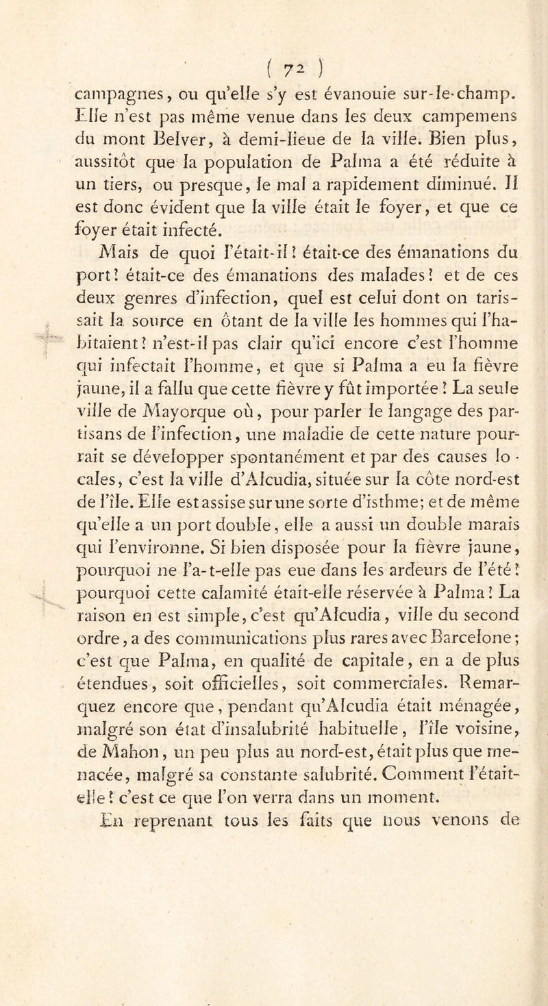 campagnes, ou qu’elle s’y est évanouie sur-le-champ. Life n’est pas meme venue dans les deux campemens du mont Belver, à demi-lieue de la ville. Bien plus, aussitôt que la population de Palma a été réduite à un tiers, ou presque, le mal a rapidement diminué. Il est donc évident que la ville était le foyer, et que ce foyer était infecté. Mais de quoi l’était-il î était-ce des émanations du port! était-ce des émanations des malades! et de ces deux genres d’infection, quel est celui dont on taris- sait la source en ôtant de la ville les hommes qui l’ha- bitaient ! n’est-il pas clair qu’icî encore c’est l’homme qui infectait l’homme, et que si Palma a eu la fièvre jaune, il a fallu que cette fièvre y fût importée ! La seule ville de Mayorque où, pour parler le langage des par- tisans de l’infection, une maladie de cette nature pour- rait se développer spontanément et par des causes lo - cales, c’est la ville d’Alcudia, située sur la côte nord-est de File. Elle est assise sur une sorte d’isthme; et de même qu’elle a un port double, elle a aussi un double marais qui l’environne. Si bien disposée pour la fièvre jaune, pourquoi ne l’a-t-elle pas eue dans les ardeurs de l’été ï pourquoi cette calamité était-elle réservée à Palma! La raison en est simple, c’est qu’Alcudia, ville du second ordre, a des communications plus rares avec Barcelone ; c’est que Palma, en qualité de capitale, en a déplus étendues, soit officielles, soit commerciales. Remar- quez encore que, pendant qu’Alcudia était ménagée, malgré son état d’insalubrité habituelle, File voisine, de Mahon, un peu plus au nord-est, était plus que me- nacée, malgré sa constante salubrité. Comment l’était- elle ! c’est ce que l’on verra dans un moment. En reprenant tous les faits que nous venons de