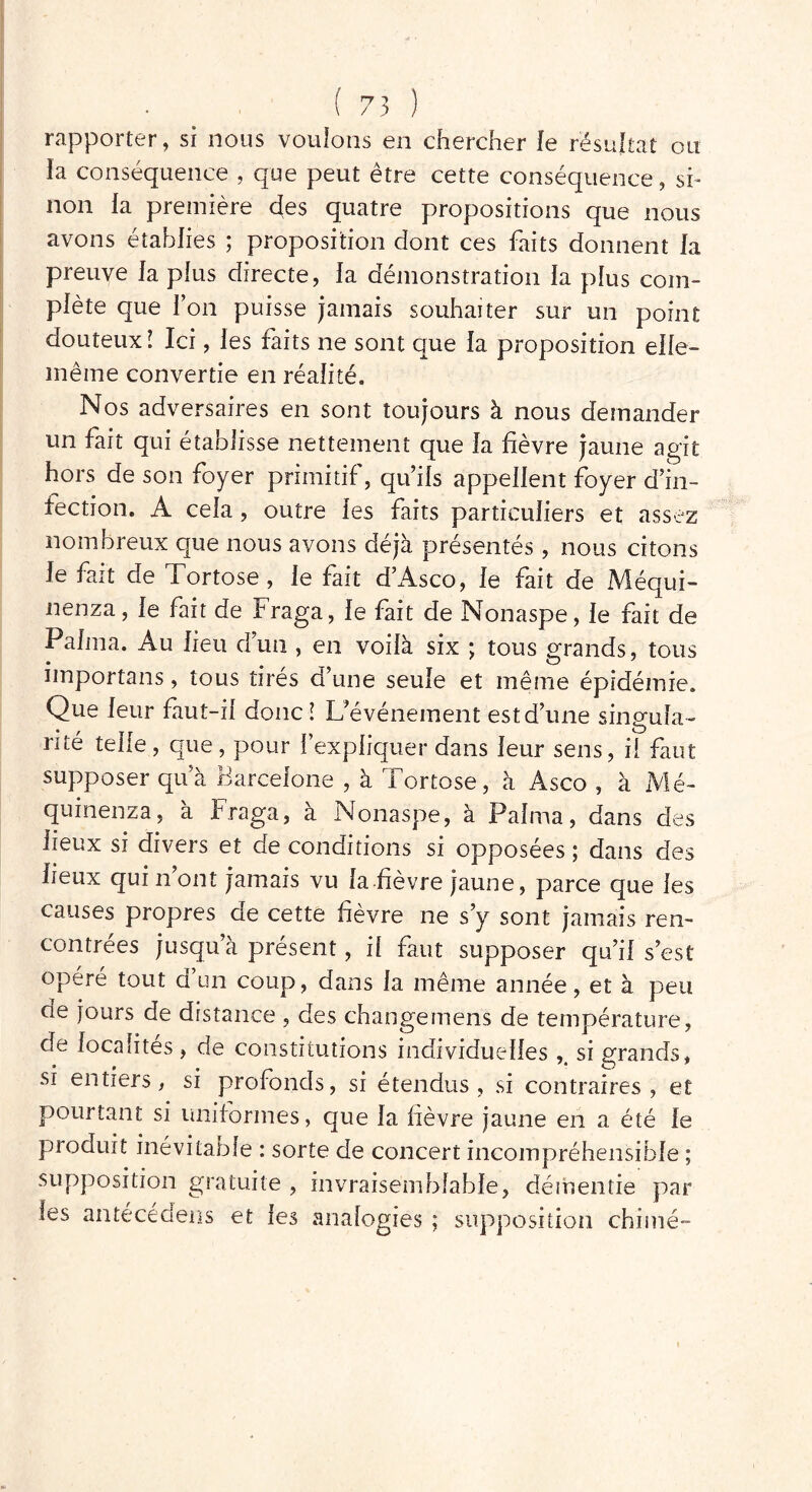 rapporter, si nous voulons en chercher le résultat ou la conséquence , que peut être cette conséquence, si- non la première des quatre propositions que nous avons établies ; proposition dont ces faits donnent la preuve la plus directe, la démonstration la plus com- plète que l’on puisse jamais souhaiter sur un point douteux! Ici, les faits ne sont que la proposition elle- même convertie en réalité. Nos adversaires en sont toujours à nous demander un fait qui établisse nettement que la fièvre jaune agit hors de son foyer primitif, qu’ils appellent foyer d’in- fection. A cela , outre les faits particuliers et assez nombreux que nous avons déjà présentés, nous citons le fait de Tortose, le fait d’Asco, le fait de Méqui- nenza, le fait de Fraga, le fait de Nonaspe, le fait de Palma. Au lieu d’un , en voilà six ; tous grands, tous importans, tous tirés d’une seule et même épidémie. Que leur faut-il donc! L’événement est d’une sinsrufa- rite telle, que, pour l’expliquer dans leur sens, il faut supposer qu’à Barcelone , à Tortose, à Asco , à Mé- quinenza, à Fraga, à Nonaspe, à Palma, dans des lieux si divers et de conditions si opposées ; dans des lieux qui n ont jamais vu la fièvre jaune, parce que les causes propres de cette fièvre ne s’y sont jamais ren- contrées jusqu’à présent, il faut supposer qu’il s’est opéré tout d’un coup, dans la même année, et à peu de jours de distance , des change mens de température, de localités, de constitutions individuelles si grands, si entiers, si profonds, si étendus, si contraires, et pourtant si uniformes, que la fièvre jaune en a été le produit inévitable : sorte de concert incompréhensible ; supposition gratuite , invraisemblable, démentie par les antécédens et les analogies ; supposition chimé-