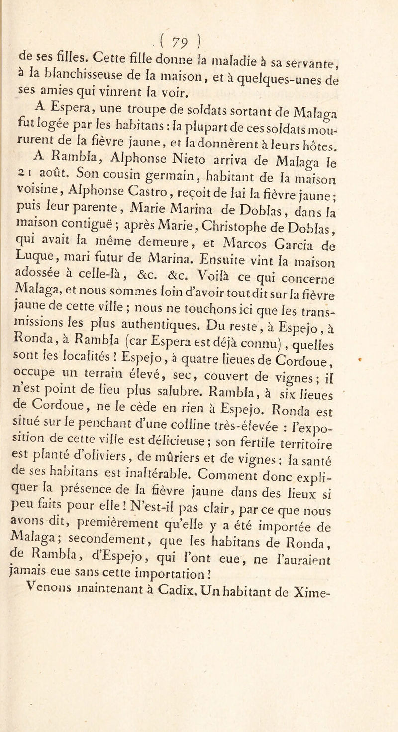 de ses filles. Cette fille donne la maladie à sa servante, à la blanchisseuse de la maison, et à quelques-unes de ses amies qui vinrent fa voir. A Espéra, une troupe de sofdats sortant de Mafap-a fut logée par les habitans : fa piupartde ces soldats mou- rurent de fa fièvre jaune, et fa donnèrent à feurs hôtes. A Rambfa, Alphonse Nieto arriva de Mafaga le 2 i. août. Son cousin germain, habitant de fa maison voisine, Afphonse Castro, reçoit de lui fa fièvre jaune ; puis feur parente, Marie Marina de Dobfas , dans fa maison contiguë ; après Marie, Christophe de Dobfas, qui avait fa même demeure, et Marcos Garcia de Luque, mari futur de Marina. Ensuite vint fa maison adossée à ceffe-fa, &c. &c. Voilà ce qui concerne Mafaga, et nous sommes foin d’avoir tout dit surfa fièvre jaune de cette ville ; nous ne touchons ici que fes trans- missions fes pfus authentiques. Du reste, à Espejo, à Ronda, à Rambfa (car Espéra est déjà connu) , queffes sont les localités ! Espejo, à quatre lieues de Cordoue, occupe un terrain élevé, sec, couvert de vignes ; il nest point de lieu plus salubre. Rambfa, à six lieues de Cordoue, ne fe cède en rien à Espejo. Ronda est situé sur le penchant d’une colline très-élevée : l’expo- sition de cette ville est délicieuse ; son fertile territoire est planté d oliviers, de mûriers et de vignes ; fa santé de ses habitans est inaltérable. Comment donc expli- quer fa présence de fa fièvre jaune dans des fieux si peu faits pour elfe ! N’est-il pas clair, parce que nous avons dit, premièrement qu’elle y a été importée de Mafaga; secondement, que les habitans de Ronda, de Rambfa, d Espejo, qui font eue, ne l’auraient jamais eue sans cette importation î Venons maintenant à Cadix. Un habitant de Xime-