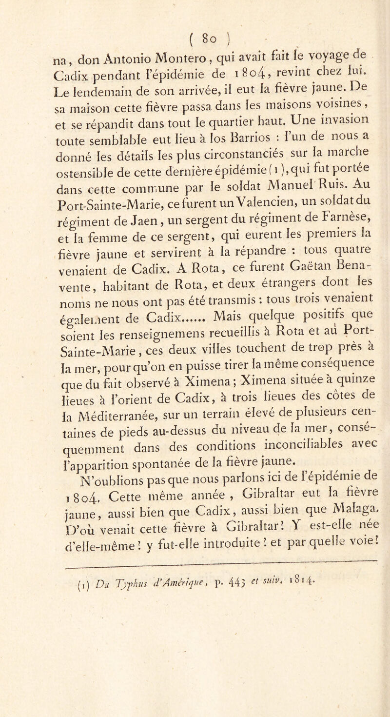 na, don Antonio Montera, qui avait fait le voyage de Cadix pendant l’épidémie de i8o4» revint chez lui. Le lendemain de son arrivée, il eut la fièvre jaune. De sa maison cette fièvre passa dans les maisons voisines , et se répandit dans tout le quartier haut. Une invasion toute semblable eut lieu à los Barrios : l’un de nous a donné les détails les plus circonstanciés sur la marche ostensible de cette dernière épidémie ( 1 ),qui fut portée dans cette commune par le soldat Manuel Ruis. Au Port-Sainte-Marie, ce furent un Valencien, un soldat du régiment de Jaen, un sergent du régiment de Farnèse, et la femme de ce sergent, qui eurent les premiers la fièvre jaune et servirent a la répandre : tous quatie venaient de Cadix. A Rota, ce furent Gaëtan Bena- vente, habitant de Rota, et deux étrangers dont les noms ne nous ont pas été transmis : tous trois venaient également de Cadix Mais quelque positifs que soient les renseignemens recueillis a Rota et aü Port- Sainte-Marie , ces deux villes touchent de trop près a la mer, pour qu’on en puisse tirer la même conséquence que du fait observé à Ximena; Ximena située à quinze lieues à l’orient de Cadix, à trois lieues des côtes de la Méditerranée, sur un terrain élevé de plusieurs cen- taines de pieds au-dessus du niveau de la mer, consé- quemment dans des conditions inconciliables avec l’apparition spontanée de la fièvre jaune. N’oublions pas que nous parlons ici de l’épidémie de i 8o4* Cette même année , Gibraltar eut la fièvre jaune*, aussi bien que Cadix, aussi bien que Malaga, D’où venait cette fièvre à Gibraltar! Y est-elle née d elle-même ! y fut-elle introduite î et par quelle voie! (,) Du Typhus d'Amérique, p. 445 et suiv* 18'4*