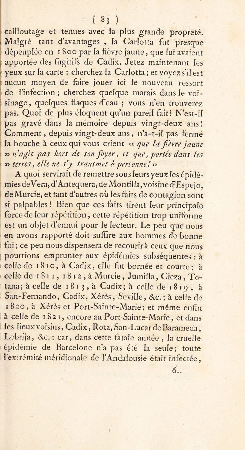 ; caîlioutage et tenues avec fa plus grande propreté. » Malgré tant d’avantages , fa Garlotta fut presque dépeuplée en 1800 par la fièvre jaune, que fui avaient apportée des fugitifs de Cadix. Jetez maintenant ies 1 yeux sur la carte : cherchez fa Carfotta ; et voyez s'il est aucun moyen de faire jouer ici fe nouveau ressort de l’infection ; cherchez quelque marais dans fe voi- sinage , quelques flaques d’eau ; vous n’en trouverez pas. Quoi de plus éloquent qu’un pareil fait! N’est-if pas gravé dans fa mémoire depuis vingt-deux ans! Comment, depuis vingt-deux ans, n’a-t-if pas fermé la bouche à ceux qui vous crient « que la fièvre jaune ^ n agit pas hors de son foyer, et que, portée dans les terres, elle ne s’y transmet à personne! » A quoi servirait de remettre sous leurs yeux les épidé- mies de Vera,d’Antequera, de Montiffa, voisine d’Espejo, de Murcie, et tant d’autres ou les faits de contagion sont si palpables! Bien que ces faits tirent leur principale force de leur répétition, cette répétition trop uniforme est un objet d’ennui pour fe lecteur. Le peu que nous en avons rapporté doit suffire aux hommes de bonne foi ; ce peu nous dispensera de recourir à ceux que nous pourrions emprunter aux épidémies subséquentes : à ceffe de 1810, à Cadix, elfe fut bornée et courte; à celle de 1811, 1 8 1 2 , à Murcie, Juiniffa, Cieza , To~ tana; à cefle de 1 8 1 3 , à Cadix; à ceffe de 1 8 1 9 , à San-Fernando, Cadix, Xérès, Seviffe, &c. ; à ceffe de i 820, à Xérès et Port-Sainte-Marie; et même enfin à celfe de 1821, encore au Port-Sainte-Marie, et dans les fieux voisins, Cadix, Rota, San-Lucar de Barameda, Lebrija, &c. : car, dans cette fatale année , fa cruelle épidémie de Barcelone n’a pas été fa seufe; toute Î’exîrémifcé méridionale de f’Andafousie était infectée,