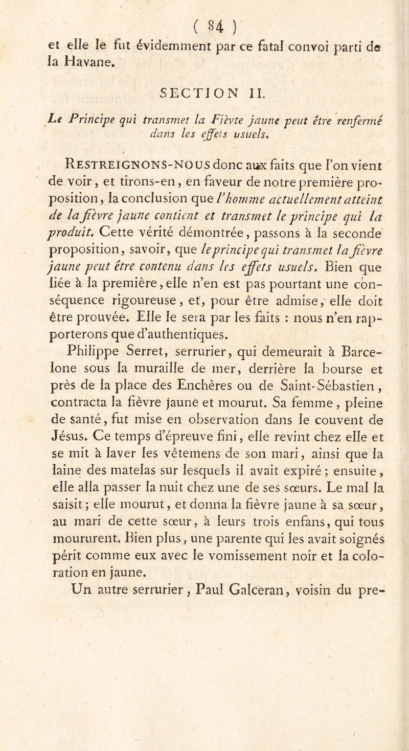 et elle le fut évidemment par ce fatal convoi parti de ia Havane. SECTION IL Le Principe qui transmet la Fièvte jaune peut être renfermé dans les effets usuels. Restreignons-nous donc aux faits que Ton vient de voir, et tirons-en, en faveur de notre première pro- position, la conclusion que l’homme actuellement atteint de la fièvre jaune contient et transmet le principe qui la produit. Cette vérité démontrée, passons à la seconde proposition, savoir, que le principe qui transmet la fièvre jaune peut être contenu dans les effets usuels. Bien que liée à la première, elle n’en est pas pourtant une con- séquence rigoureuse, et, pour être admise, elle doit être prouvée. Elle le sera par les faits : nous n’en rap- porterons que d’authentiques. Philippe Serret, serrurier, qui demeurait à Barce- lone sous la muraille de mer, derrière la bourse et près de la place des Enchères ou de Saint-Sébastien , contracta la fièvre Jaune et mourut. Sa femme , pleine de santé, fut mise en observation dans le couvent de Jésus. Ce temps d’épreuve fini, elle revint chez elle et se mit à laver les vêtemens de son mari, ainsi que la laine des matelas sur lesquels il avait expiré ; ensuite, elle alla passer la nuit chez une de ses sœurs. Le mal la saisit ; elle mourut, et donna la fièvre jaune à sa sœur, au mari de cette sœur, à leurs trois enfans, qui tous moururent. Bien plus, une parente qui les avait soignés périt comme eux avec le vomissement noir et la colo- ration en jaune. Un autre serrurier, Paul Galceran, voisin du pre-