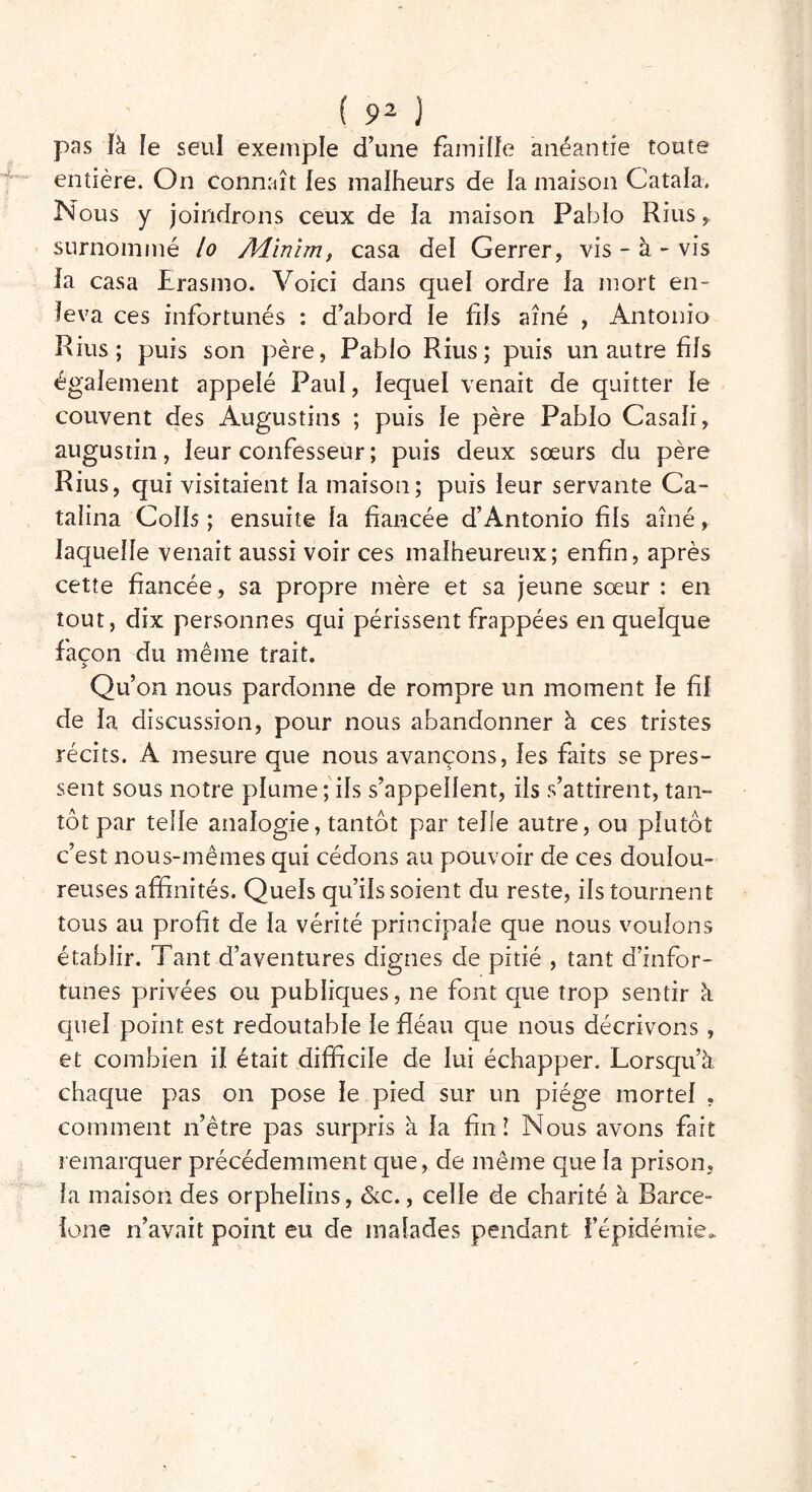 pas Ik le seul exemple d’une famille anéantie toute entière. On connaît fes malheurs de la maison Catala. Nous y joindrons ceux de la maison Pablo Rius, surnommé lo Adinim, casa de! Gerrer, vis - à - vis la casa Erasmo. Voici dans quel ordre la mort en- leva ces infortunés : d’abord le fds aîné , Antonio Rius; puis son père, Pablo Rius; puis un autre fis également appelé Paul, lequel venait de quitter le couvent des Augustins ; puis le père Pablo Casali, augustin, leur confesseur ; puis deux sœurs du père Rius, qui visitaient la maison; puis leur servante Ca- talina Colis ; ensuite la fiancée d’Antonio fils aîné, laquelle venait aussi voir ces malheureux; enfin, après cette fiancée, sa propre mère et sa jeune sœur : en tout, dix personnes qui périssent frappées en quelque façon du même trait. Qu’on nous pardonne de rompre un moment le fil de la discussion, pour nous abandonner à ces tristes récits. A mesure que nous avançons, les faits se pres- sent sous notre plume;ils s’appellent, ils s’attirent, tan- tôt par telle analogie, tantôt par telle autre, ou plutôt c’est nous-mêmes qui cédons au pouvoir de ces doulou- reuses affinités. Quels qu’ils soient du reste, ils tournent tous au profit de la vérité principale que nous voulons établir. Tant d’aventures dignes de pitié , tant d’infor- tunes privées ou publiques, ne font que trop sentir à quel point est redoutable le fléau que nous décrivons , et combien il était difficile de lui échapper. Lorsqu’à chaque pas on pose le pied sur un piège mortel , comment n’être pas surpris à la fin! Nous avons fait remarquer précédemment que, de même que la prison, fa maison des orphelins, &c., celle de charité à Barce- lone n’avait point eu de malades pendant f épidémie*