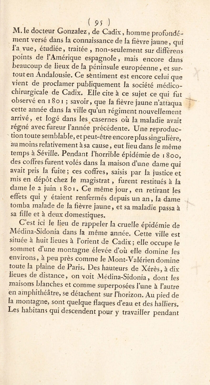 M. le docteur Gonzalez, de Cadix, homme profonde-- nient verse dans la connaissance de fa fièvre jaune, qui fa vue, étudiée, traitée, non-seulement sur différens points de f’ Amérique espagnole * mais encore dans beaucoup de lieux de la péninsule européenne , et sur- tout en Andalousie. Ce sentiment est encore celui que vient de proclamer publiquement fa société médico- chirurgicale de Cadix. Efle cite à ce sujet ce qui fut observé en i801 ; savoir, que fa fièvre jaune n’attaqua cette année dans fa vide qu’un régiment nouvelfement arrive, et logé dans les casernes où fa mafadie avait régné avec fureur I annee precedente. Une reproduc- tion toute semblable, et peut-être encore pfus singulière, au moins i efativement à. sa cause, eut fieu dans ie même temps à Séviffe. Pendant fhorrible épidémie de i 8oo, des coffres furent vofes dans fa maison d’une dame qui avait pris fa fuite; ces coffres, saisis par fa justice et mis en dépôt chez fe magistrat, furent restitués à fa dame fe 2 juin 1801. Ce meme jour, en retirant fes effets qui y étaient renfermés depuis un an, fa dame tomba malade de fa fièvre jaune, et sa mafadie passa à sa fille et à deux domestiques. C’est ici fe fieu de rappefer fa crueffe épidémie de Médina-Sidonia dans fa même année. Cette vide est située à huit fieues a f’orient de Cadix ; effe occupe ie sommet d’une montagne élevée d’où efle domine fes environs, a peu près comme fe Mont-Vafériendomine toute fa plaine de Paris. Des hauteurs de Xérès, à dix fieues de distance, on voit Médina-Sidonia, dont fes maisons Manches et comme superposées l’une h l’autre en amphithéâtre, se détachent sur l’horizon. Au pied de fa montagne, sont quelque flaques d’eau et des haffiers. Les habitans qui descendent pour y travailler pendant