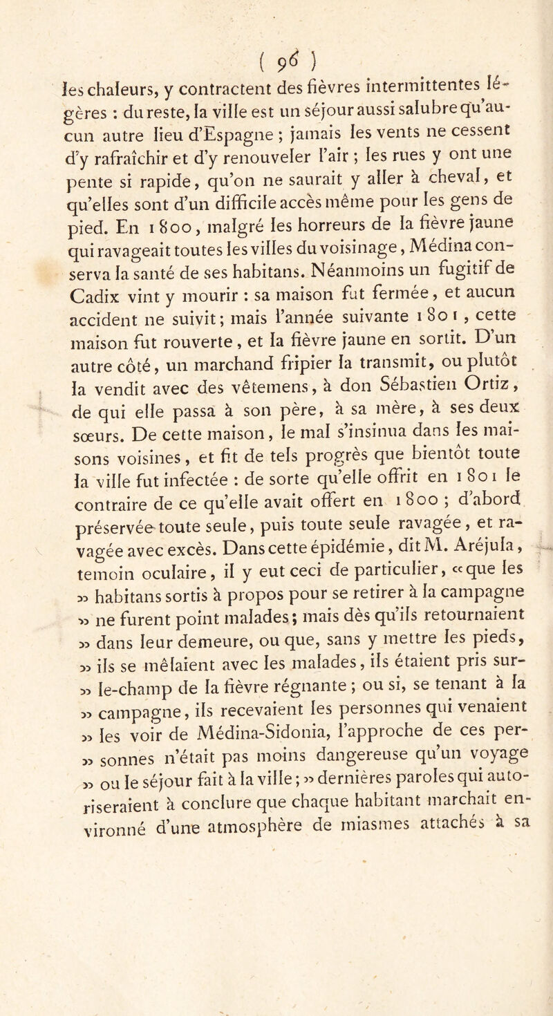 ( 9^ ) les chaleurs, y contractent des fièvres intermittentes Ié~ gères : du reste, la ville est un séjour aussi salubre qu au- cun autre lieu d’Espagne ; jamais les vents ne cessent d’y rafraîchir et d’y renouveler l’air ; les rues y ont une pente si rapide, qu’on ne saurait y aller à cheval, et qu’elles sont d’un difficile accès meme pour les gens de pied. En 1800, malgré les horreurs de la fièvre jaune qui ravageait toutes les villes du voisinage, Médina con- serva la santé de ses habitans. Neanmoins un fugitif de Cadix vint y mourir : sa maison fut fermée, et aucun accident 11e suivit; mais l’année suivante 1801, cette maison fut rouverte , et la fièvre jaune en sortit. D un autre côté, un marchand fripier la transmit, ou plutôt la vendit avec des vêtemens, à don Sébastien Ortiz, de qui elle passa à son père, à sa mère, à ses deux sœurs. De cette maison, le mal s’insinua dans les mai- sons voisines, et fit de tels progrès que bientôt toute la ville fut infectée : de sorte quelle offrit en 1801 le contraire de ce qu’elle avait offert en 1800 ; d abord préservée toute seule, puis toute seule ravagée, et ra- vagée avec excès. Dans cette epidemie, dit M. Arejula, témoin oculaire, il y eut ceci de particulier, «que les x> habitans sortis à propos pour se retirer à la campagne *> ne furent point malades; mais dès qu’ils retournaient » dans leur demeure, ou que, sans y mettre les pieds, » ils se mêlaient avec les malades, ils étaient pris sur- :» le-champ de la fièvre régnante ; ou si, se tenant à la » campagne, ils recevaient les personnes qui venaient *> les voir de Médina-Sidonia, l’approche de ces per- sonnes n’était pas moins dangereuse qu’un voyage » ou le séjour fait à la ville ; « dernières paroles qui auto- riseraient à conclure que chaque habitant marchait en- vironné d’une atmosphère de miasmes attachés à sa