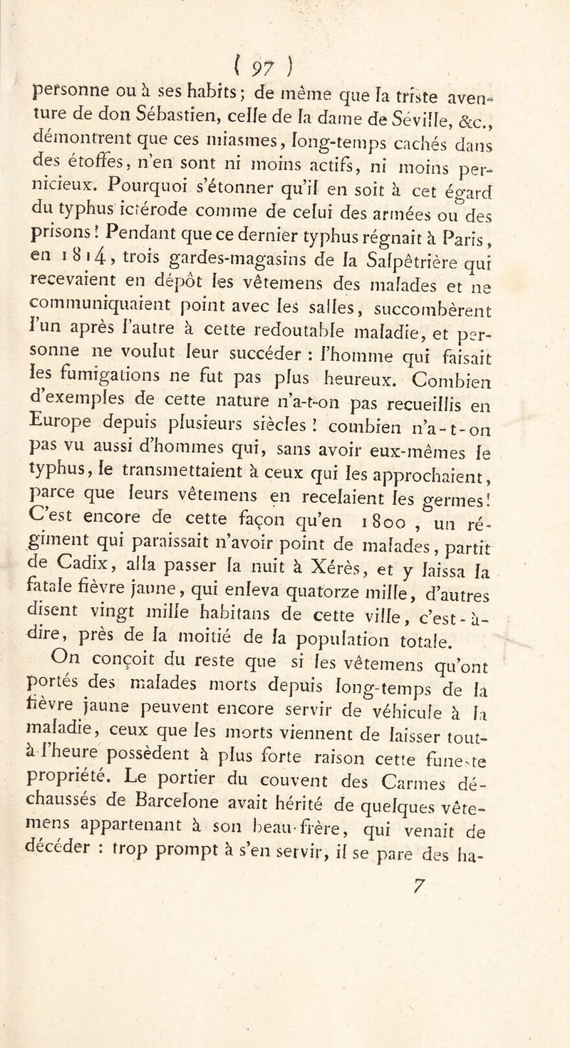 personne ou à ses habits; de meme que îa triste aven® îure de don Sébastien, celle de la dame de Séville, &c., démontrent que ces miasmes, long-temps cachés dans des étoffes, nen sont ni moins actifs, ni moins per- nicieux. Pourquoi s’étonner qu’il en soit à cet égard du typhus ictérode comme de celui des armées ou des prisons ! Pendant que ce dernier typhus régnait à Paris, en i 8 i4, trois gardes-magasins de la Salpêtrière qui recevaient en dépôt les vetemens des malades et ne communiquaient point avec les salles, succombèrent i’un après l’autre à cette redoutable maladie, et per- sonne ne voulut leur succéder : l’homme qui faisait les fumigations ne fut pas plus heureux. Combien d’exemples de cette nature 11’a-t-on pas recueillis en Europe depuis plusieurs siècles’ combien n’a-1-on pas vu aussi d’hommes qui, sans avoir eux-mêmes le typhus, le transmettaient à ceux qui les approchaient, parce que leurs vetemens en recelaient les germes! C’est encore de cette façon qu’en 1800 , un ré- giment qui paraissait 11 avoir point de malades, partit de Cadix, alla passer la nuit à Xérès, et y laissa la fatale fièvre jaune, qui enleva quatorze mille, d’autres disent vingt mille habitans de cette ville, c’est-à- dire, près de la moitié de la population totale. On conçoit du reste que si les vêtemens qu’ont portés des malades morts depuis long-temps de la fièvre jaune peuvent encore servir de véhicule à h maladie, ceux que les morts viennent de laisser tout- h 1 heure possèdent à plus forte raison cette funeste propriété. Le portier du couvent des Carmes dé- chaussés de Barcelone avait hérité de quelques vête- mens appartenant à son beau-frère, qui venait de décéder : trop prompt à s’en servir, il se pare des ha- 7