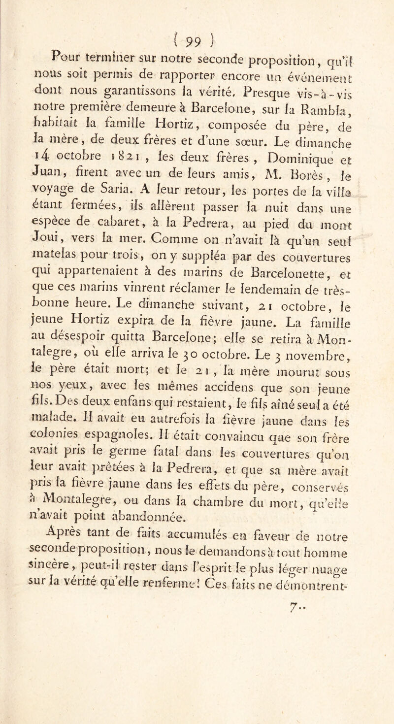 Pour terminer sur notre seconde proposition, qui! nous soit permis de rapporter encore un événement dont nous garantissons la vérité. Presque vis-à-vis notre première demeure à Barcelone, sur la Rambla, habitait la famille Hortiz, composée du père, de la mère, de deux freres et d une sœur. Le dimanche J 4- octobre 1821 , les deux frères, Dominique et Juan, firent avec un de leurs amis, M. Borés, le voyage de Saria. A leur retour, les portes de fa ville étant fermées, ils allèrent passer la nuit dans une espèce de cabaret, à la Pedrera, au pied du mont Joui, vers la mer. Comme on n’avait là qu’un seul matelas pour trois, on y suppléa par des couvertures qui appartenaient à des marins de Barcelonette, et que ces marins vinrent reclamer le lendemain de très- bonne heure. Le dimanche suivant, 21 octobre, le jeune Hortiz expira de la fièvre jaune. La famille au désespoir quitta Barcelone; elle se retira àMori- talegre, ou elle arriva le 30 octobre. Le 3 novembre, le père était mort; et le 2 1 , la mère mourut sous nos yeux, avec les memes accidens que son jeune fils. Des deux enfans qui restaient, le fis aîné seul a été malade. II avait eu autrefois la fièvre jaune dans les colonies espagnoles. Il était convaincu que son frère avait pris le geime fatal dans les couvertures qu’on leur avait prêtées à la Pedrera, et que sa mère avait pris la fièvre jaune dans les effets du père, conservés ^ e, ou dans la chambre du mort, qu’elle n avait point abandonnée. Après tant de faits accumulés en faveur de notre seconde proposition, nous le demandons à tout homme sincère, peut-il rester dans 1 esprit le plus léger nuage sur la vérité qu elle renferme! Ces faits ne démontrent- 7-