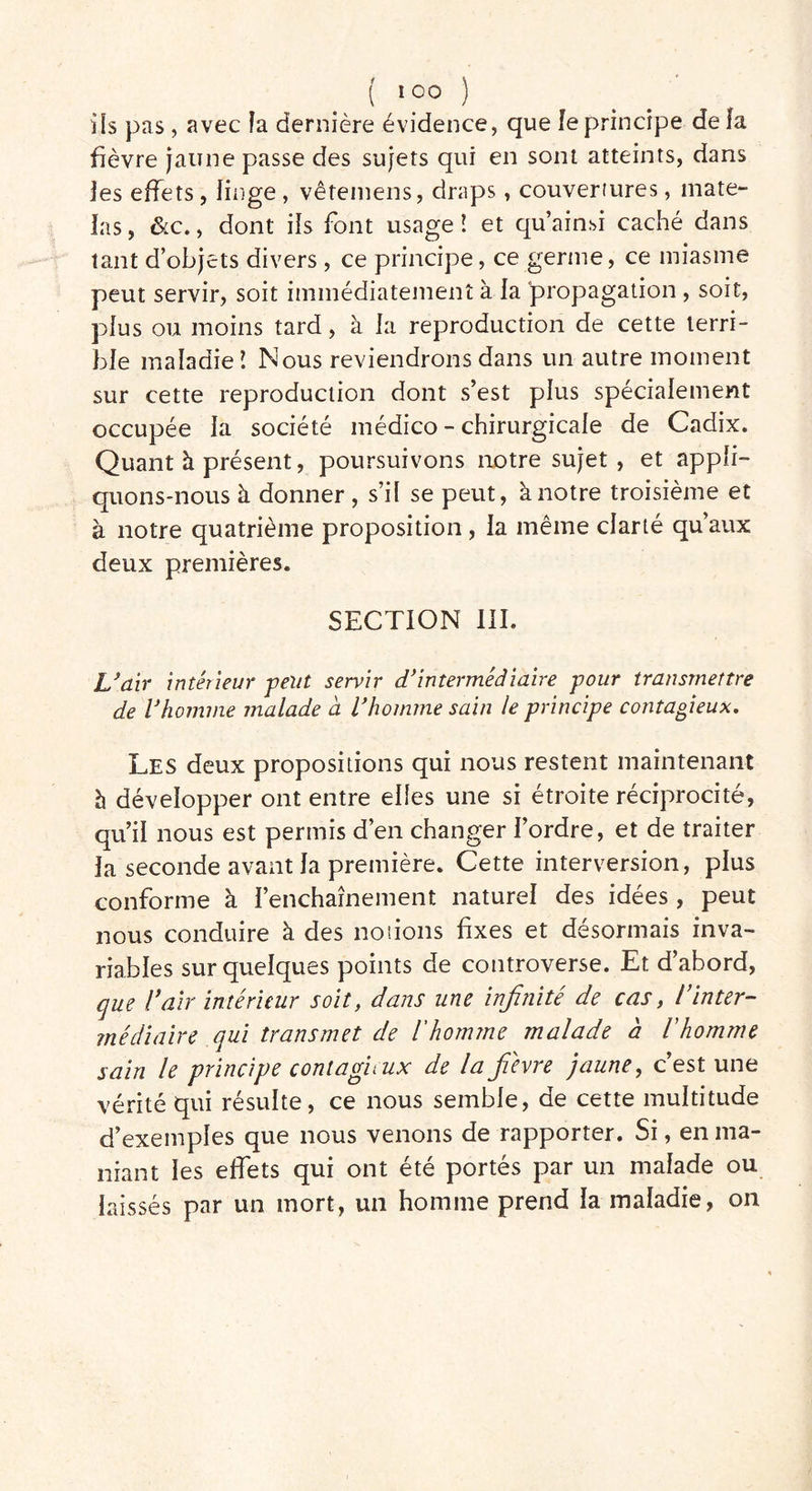 ils pas, avec îa dernière évidence, que le principe de fa fièvre jaune passe des sujets qui en sont atteints, dans jes effets , linge , vêtemens, draps, couvertures, mate- las , &c., dont ifs font usage ! et qu’ainsi caché dans tant d’objets divers , ce principe, ce germe, ce miasme peut servir, soit immédiatement à fa propagation , soit, plus ou moins tard, à fa reproduction de cette terri- ble maladie! Nous reviendrons dans un autre moment sur cette reproduction dont s’est plus spécialement occupée fa société médico - chirurgicale de Cadix. Quant à présent, poursuivons notre sujet , et appli- quons-nous à donner , s’il se peut, à notre troisième et à notre quatrième proposition, la même clarté qu’aux deux premières. SECTION III. L’air intérieur peut servir d’intermédiaire pour transmettre de l’homme malade à l’homme sain le principe contagieux. Les deux propositions qui nous restent maintenant h développer ont entre elles une si étroite réciprocité, qu’il nous est permis d’en changer l’ordre, et de traiter la seconde avant fa première. Cette interversion, plus conforme à l’enchaînement naturel des idées , peut nous conduire à des notions fixes et désormais inva- riables sur quelques points de controverse. Et d’abord, qm l’air intérieur soit, dans une infinité de cas, l’inter- médiaire qui transmet de l'homme malade à l'homme sain le principe contagieux de la fièvre jaune, c’est une vérité qui résulte, ce nous semble, de cette multitude d’exemples que nous venons de rapporter. Si, en ma- niant les effets qui ont été portés par un malade ou laissés par un mort, un homme prend la maladie, on